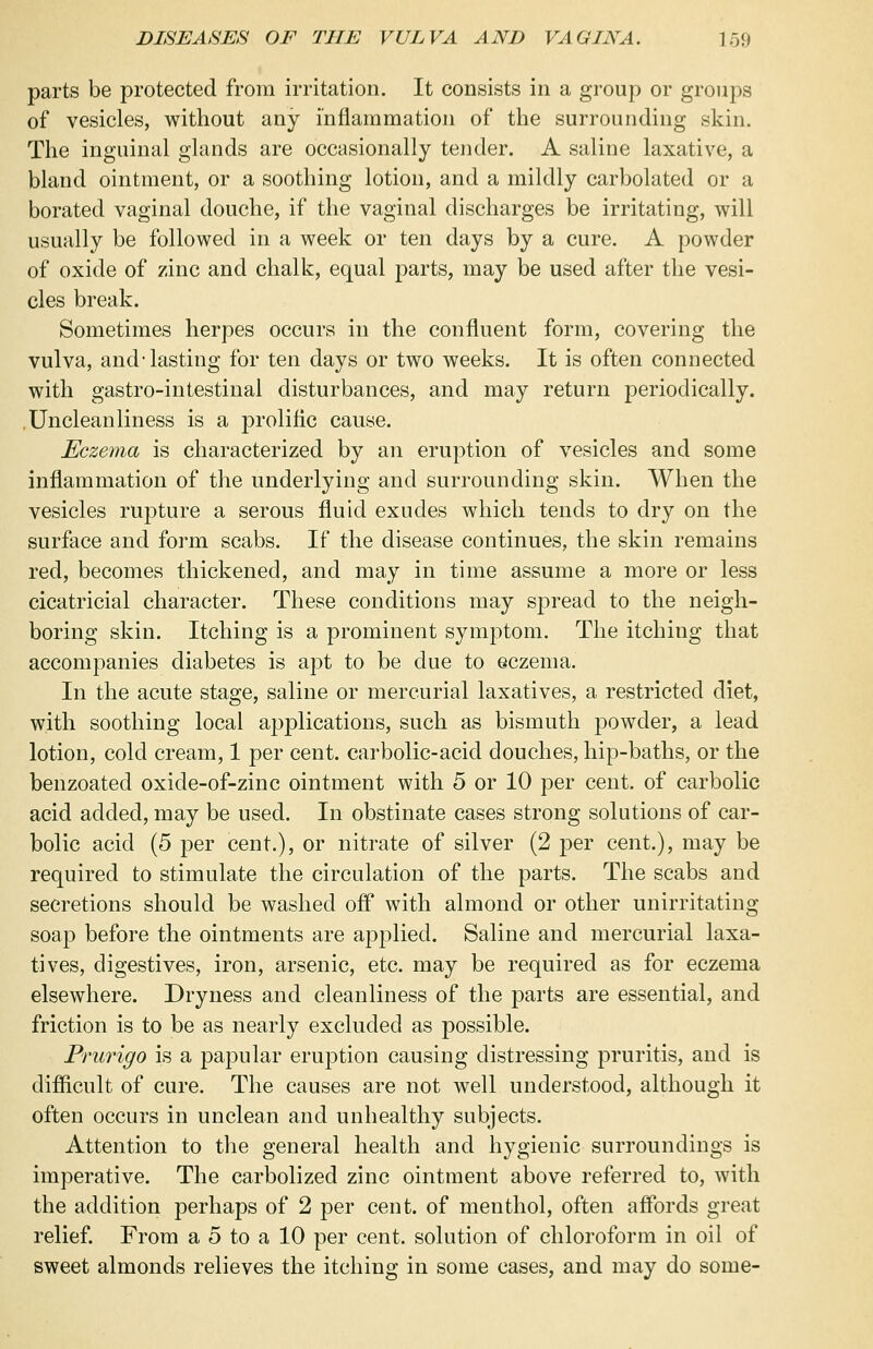 parts be protected from irritation. It consists in a group or groups of vesicles, without any inflammation of the surrounding skin. The inguinal glands are occasionally tender. A saline laxative, a bland ointment, or a soothing lotion, and a mildly carbolated or a borated vaginal douche, if the vaginal discharges be irritating, will usually be followed in a week or ten days by a cure. A powder of oxide of zinc and chalk, equal parts, may be used after the vesi- cles break. Sometimes herpes occurs in the confluent form, covering the vulva, and-lasting for ten days or two weeks. It is often connected with gastro-intestinal disturbances, and may return periodically. . Unclean liness is a prolific cause. Eczema is characterized by an eruption of vesicles and some inflammation of the underlying and surrounding skin. When the vesicles rupture a serous fluid exudes which tends to dry on the surface and form scabs. If the disease continues, the skin remains red, becomes thickened, and may in time assume a more or less cicatricial character. These conditions may spread to the neigh- boring skin. Itching is a prominent symptom. The itching that accompanies diabetes is apt to be due to eczema, In the acute stage, saline or mercurial laxatives, a restricted diet, with soothing local applications, such as bismuth powder, a lead lotion, cold cream, 1 per cent, carbolic-acid douches, hip-baths, or the benzoated oxide-of-zinc ointment with 5 or 10 per cent, of carbolic acid added, may be used. In obstinate cases strong solutions of car- bolic acid (5 per cent.), or nitrate of silver (2 per cent.), may be required to stimulate the circulation of the parts. The scabs and secretions should be washed off with almond or other unirritating soap before the ointments are applied. Saline and mercurial laxa- tives, digestives, iron, arsenic, etc. may be required as for eczema elsewhere. Dryness and cleanliness of the parts are essential, and friction is to be as nearly excluded as possible. Prurigo is a papular eruption causing distressing pruritis, and is difficult of cure. The causes are not well understood, although it often occurs in unclean and unhealthy subjects. Attention to the general health and hygienic surroundings is imperative. The carbolized zinc ointment above referred to, with the addition perhaps of 2 per cent, of menthol, often affords great relief. From a 5 to a 10 per cent, solution of chloroform in oil of sweet almonds relieves the itching in some cases, and may do some-