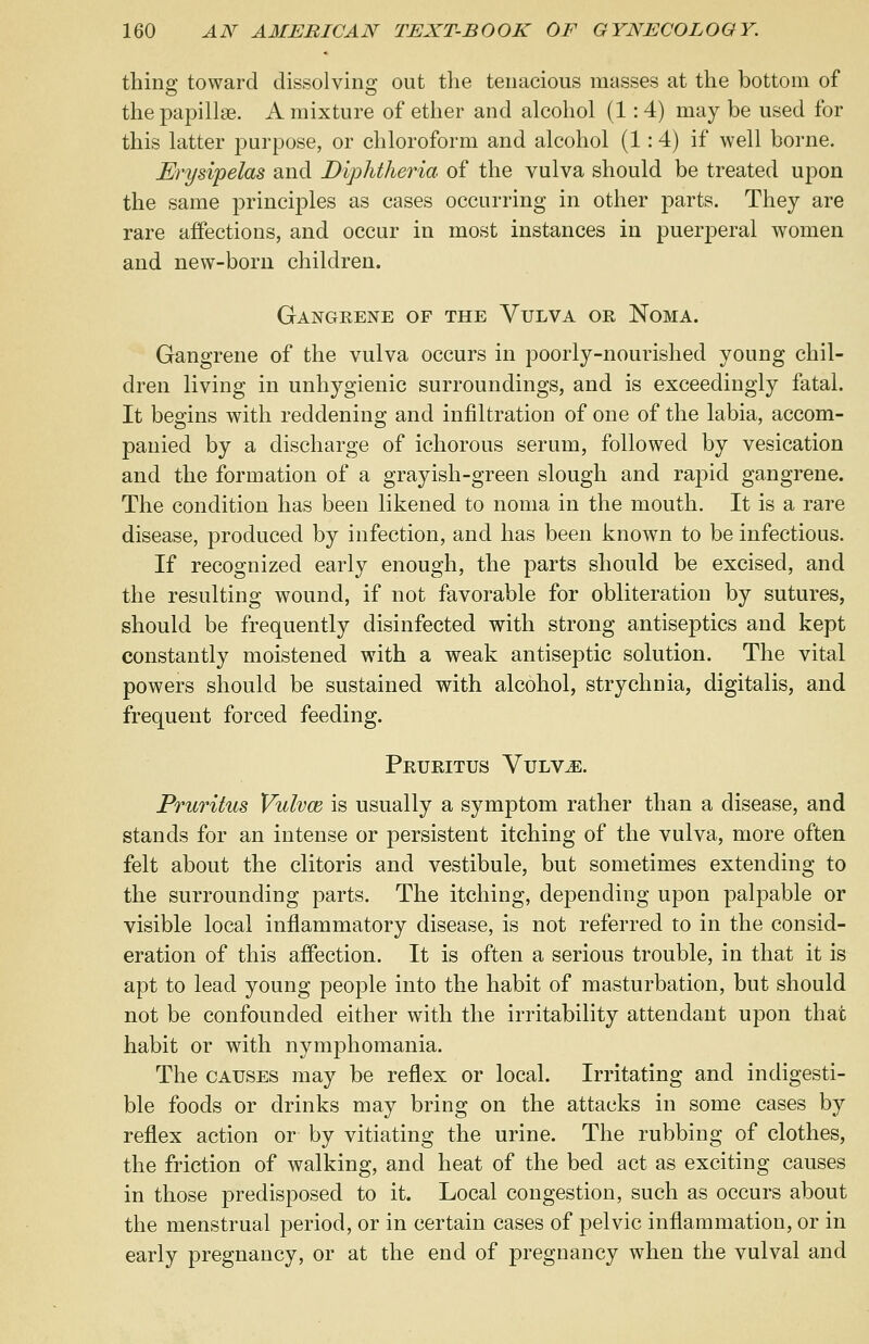 thing toward dissolving out the tenacious masses at the bottom of the papillae. A mixture of ether and alcohol (1: 4) may be used for this latter purpose, or chloroform and alcohol (1:4) if well borne. Erysipelas and Diphtheria of the vulva should be treated upon the same principles as cases occurring in other parts. They are rare affections, and occur in most instances in puerperal women and new-born children. Gangrene of the Vulva or Noma. Gangrene of the vulva occurs in poorly-nourished young chil- dren living in unhygienic surroundings, and is exceedingly fatal. It begins with reddening and infiltration of one of the labia, accom- panied by a discharge of ichorous serum, followed by vesication and the formation of a grayish-green slough and rapid gangrene. The condition has been likened to noma in the mouth. It is a rare disease, produced by infection, and has been known to be infectious. If recognized early enough, the parts should be excised, and the resulting wound, if not favorable for obliteration by sutures, should be frequently disinfected with strong antiseptics and kept constantly moistened with a weak antiseptic solution. The vital powers should be sustained with alcohol, strychnia, digitalis, and frequent forced feeding. Pruritus Vulv^:. Pruritus Vulvm is usually a symptom rather than a disease, and stands for an intense or persistent itching of the vulva, more often felt about the clitoris and vestibule, but sometimes extending to the surrounding parts. The itching, depending upon palpable or visible local inflammatory disease, is not referred to in the consid- eration of this affection. It is often a serious trouble, in that it is apt to lead young people into the habit of masturbation, but should not be confounded either with the irritability attendant upon that habit or with nymphomania. The causes may be reflex or local. Irritating and indigesti- ble foods or drinks may bring on the attacks in some cases by reflex action or by vitiating the urine. The rubbing of clothes, the friction of walking, and heat of the bed act as exciting causes in those predisposed to it. Local congestion, such as occurs about the menstrual period, or in certain cases of pelvic inflammation, or in early pregnancy, or at the end of pregnancy when the vulval and