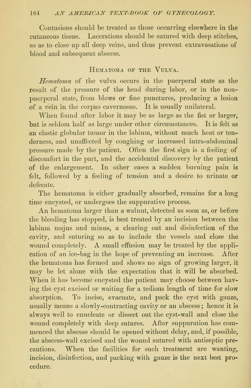 Contusions should be treated as those occurring elsewhere in the cutaneous tissue. Lacerations should be sutured with deep stitches, so as to close up all deep veins, and thus prevent extravasations of blood and subsequent abscess. Hematoma of the Vulva. Hematoma of the vulva occurs in the puerperal state as the result of the pressure of the head during labor, or in the non- puerperal state, from blows or fine punctures, producing a lesion of a vein in the corpus cavernosus. It is usually unilateral. When found after labor it may be as large as the fist or larger, but is seldom half as large under other circumstances. It is felt as an elastic globular tumor in the labium, without much heat or ten- derness, and unaffected by coughing or increased intra-abdominal pressure made by the patient. Often the first sign is a feeling of discomfort in the part, and the accidental discovery by the patient of the enlargement. In other cases a sudden burning pain is felt, followed by a feeling of tension and a desire to urinate or defecate. The hematoma is either gradually absorbed, remains for a long time encysted, or undergoes the suppurative process. An hematoma larger than a walnut, detected as soon as, or before the bleeding has stopped, is best treated by an incision between the labium majus and minus, a clearing out and disinfection of the cavity, and suturing so as to include the vessels and close the wound completely. A small effusion may be treated by the appli- cation of an ice-bag in the hope of preventing an increase. After the hematoma has formed and shows no sign of growing larger, it may be let alone with the expectation that it will be absorbed. When it has become encysted the patient may choose between hav- ing the cyst excised or waiting for a tedious length of time for slow absorption. To incise, evacuate, and pack the cyst with gauze, usually means a slowly-contracting cavity or an abscess; hence it is always well to enucleate or dissect out the cyst-wall and close the wound completely with deep sutures. After suppuration has com- menced the abscess should be opened without delay, and, if possible, the abscess-wall excised and the wound sutured with antiseptic pre- cautions. When the facilities for such treatment are wanting, incision, disinfection, and packing with gauze is the next best pro- cedure.