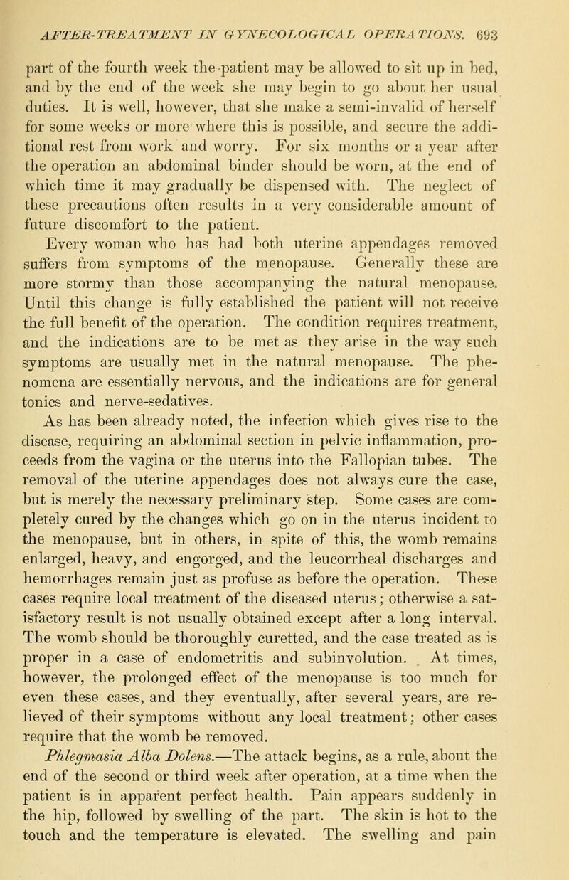 part of the fourth week the -patient may be allowed to sit up in bed, and by the end of the week she may begin to go about her usual duties. It is well, however, that she make a semi-invalid of herself for some weeks or more where this is possible, and secure the addi- tional rest from work and worry. For six months or a year after the operation an abdominal binder should be worn, at the end of which time it may gradually be dispensed with. The neglect of these precautions often results in a very considerable amount of future discomfort to the patient. Every woman who has had both uterine appendages removed suffers from symptoms of the menopause. Generally these are more stormy than those accompanying the natural menopause. Until this change is fully established the patient will not receive the full benefit of the operation. The condition requires treatment, and the indications are to be met as they arise in the way such symptoms are usually met in the natural menopause. The phe- nomena are essentially nervous, and the indications are for general tonics and nerve-sedatives. As has been already noted, the infection which gives rise to the disease, requiring an abdominal section in pelvic inflammation, pro- ceeds from the vagina or the uterus into the Fallopian tubes. The removal of the uterine appendages does not always cure the case, but is merely the necessary preliminary step. Some cases are com- pletely cured by the changes which go on in the uterus incident to the menopause, but in others, in spite of this, the womb remains enlarged, heavy, and engorged, and the leucorrheal discharges and hemorrhages remain just as profuse as before the operation. These cases require local treatment of the diseased uterus; otherwise a sat- isfactory result is not usually obtained except after a long interval. The womb should be thoroughly curetted, and the case treated as is proper in a case of endometritis and subinvolution. At times, however, the prolonged effect of the menopause is too much for even these cases, and they eventually, after several years, are re- lieved of their symptoms without any local treatment; other cases require that the womb be removed. Phlegmasia Alba Dolens.—The attack begins, as a rule, about the end of the second or third week after operation, at a time when the patient is in apparent perfect health. Pain appears suddenly in the hip, followed by swelling of the part. The skin is hot to the touch and the temperature is elevated. The swelling and pain