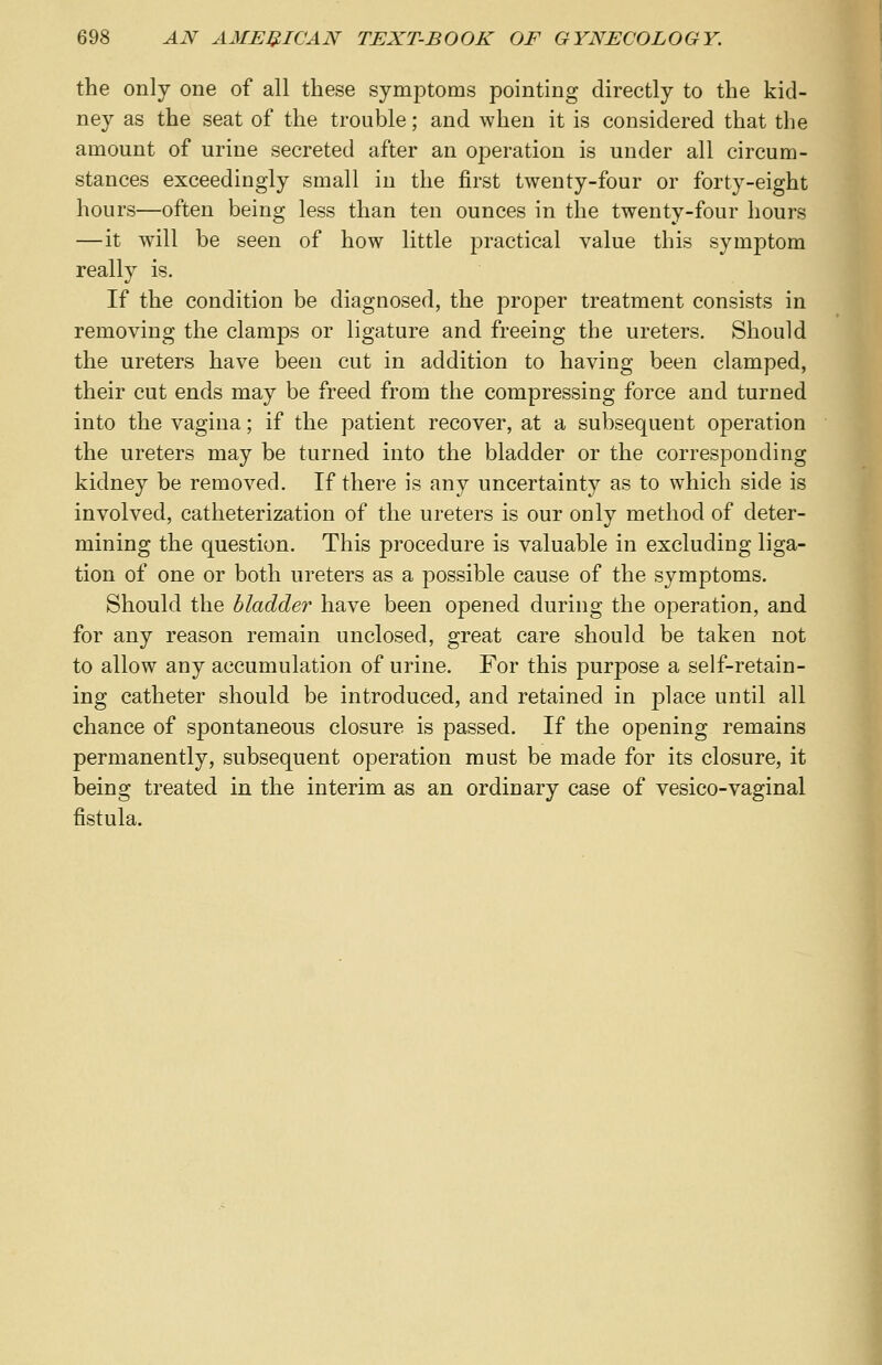 the only one of all these symptoms pointing directly to the kid- ney as the seat of the trouble; and when it is considered that the amount of urine secreted after an operation is under all circum- stances exceedingly small in the first twenty-four or forty-eight hours—often being less than ten ounces in the twenty-four hours —it will be seen of how little practical value this symptom really is. If the condition be diagnosed, the proper treatment consists in removing the clamps or ligature and freeing the ureters. Should the ureters have been cut in addition to having been clamped, their cut ends may be freed from the compressing force and turned into the vagina; if the patient recover, at a subsequent operation the ureters may be turned into the bladder or the corresponding kidney be removed. If there is any uncertainty as to which side is involved, catheterization of the ureters is our only method of deter- mining the question. This procedure is valuable in excluding liga- tion of one or both ureters as a possible cause of the symptoms. Should the bladder have been opened during the operation, and for any reason remain unclosed, great care should be taken not to allow any accumulation of urine. For this purpose a self-retain- ing catheter should be introduced, and retained in place until all chance of spontaneous closure is passed. If the opening remains permanently, subsequent operation must be made for its closure, it being treated in the interim as an ordinary case of vesico-vaginal fistula.