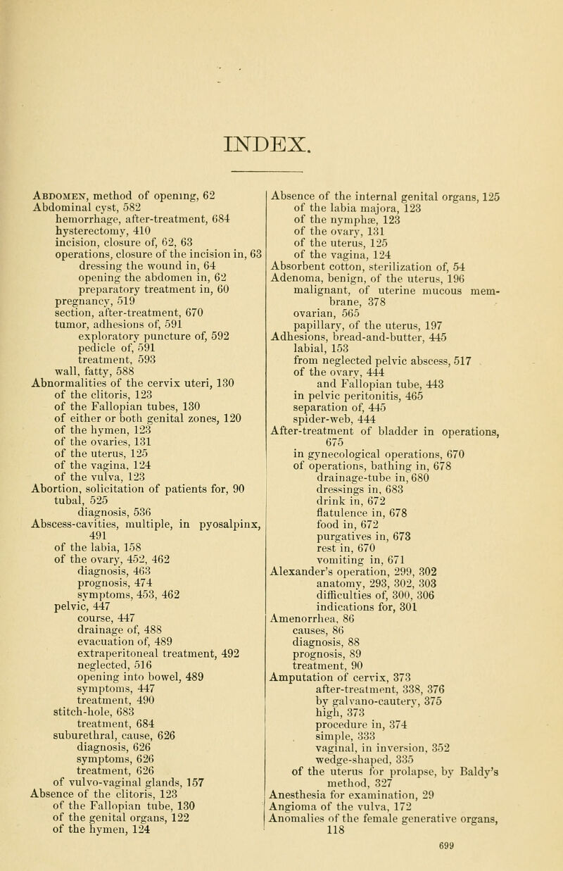 INDEX. Abdomen, method of opening, 62 Abdominal cyst, 582 hemorrhage, after-treatment, 684 hysterectomy, 410 incision, closure of, 62, 63 operations, closure of the incision in, 63 dressing the wound in, 64 opening the abdomen in, 62 preparatory treatment in, 60 pregnancy, 519 section, after-treatment, 670 tumor, adhesions of, 591 exploratory puncture of, 592 pedicle of, 591 treatment, 593 wall, fatty, 588 Abnormalities of the cervix uteri, 130 of the clitoris, 123 of the Fallopian tubes, 130 of either or both genital zones, 120 of the hymen, 123 of the ovaries, 131 of the uterus, 125 of the vagina, 124 of the vulva, 123 Abortion, solicitation of patients for, 90 tubal, 525 diagnosis, 536 Abscess-cavities, multiple, in pyosalpinx, 491 of the labia, 158 of the ovary, 452, 462 diagnosis, 463 prognosis, 474 symptoms, 453, 462 pelvic, 447 course, 447 drainage of, 488 evacuation of, 489 extraperitoneal treatment, 492 neglected, 516 opening into bowel, 489 symptoms, 447 treatment, 490 stitch-hole, 683 treatment, 684 suburethral, cause, 626 diagnosis, 626 symptoms, 626 treatment, 626 of vulvo-vaginal glands, 157 Absence of the clitoris, 123 of the Fallopian tube, 130 of the genital organs, 122 of the hymen, 124 Absence of the internal genital organs, 125 of the labia majora, 123 of the nymphse, 123 of the ovary, 131 of the uterus, 125 of the vagina, 124 Absorbent cotton, sterilization of, 54 Adenoma, benign, of the uterus, 196 malignant, of uterine mucous mem- brane, 378 ovarian, 565 papillary, of the uterus, 197 Adhesions, bread-and-butter, 445 labial, 153 from neglected pelvic abscess, 517 of the ovary, 444 and Fallopian tube, 443 in pelvic peritonitis, 465 separation of, 445 spider-web, 444 After-treatment of bladder in operations, 675 in gynecological operations, 670 of operations, bathing in, 678 drainage-tube in, 680 dressings in, 683 drink in, 672 flatulence in, 678 food in, 672 purgatives in, 673 rest in, 670 vomiting in, 671 Alexander's operation, 299, 302 anatomv, 293, 302, 303 difficulties of, 300, 306 indications for, 301 Amenorrhea, 86 causes, 86 diagnosis, 88 prognosis, 89 treatment, 90 Amputation of cervix, 373 after-treatment, 338, 376 bv galvano-cauterv, 375 high, 373 procedure in, 374 simple, 333 vaginal, in inversion, 352 wedge-shaped, 335 of the uterus for prolapse, by Baldy's method, 327 Anesthesia for examination, 29 Angioma of the vulva, 172 Anomalies of the female generative organs, 118