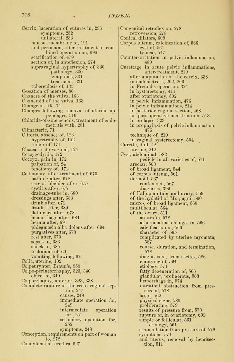 Cervix, laceration of, sutures in,. 236 symptoms, 232 unilateral, 233 mucous membrane of, 191 and perineum, after-treatment in com- bined operation on, 696 scarification of, 479 section of, in anteflexion, 274 supravaginal hypertrophy of, 330 pathology, 330 symptoms, 331 treatment, 331 tuberculosis of, 135 Cessation of menses, 86 Chancre of the vulva, 163 Chancroid of the vulva, 163 Change of life, 71 Changes following removal of uterine ap- pendages, 516 Chloride-of-zinc pencils, treatment of endo- metritis with, 201 Climacteric, 71 . Clitoris, absence of, 123 hypertrophy of, 152 tumor of, 171 Cloaca, recto-vaginal, 124 Coccygodynia, 172 Coccyx, pain in, 172 palpation of, 24 tenotomy of, 172 Cceliotomy, after-treatment of, 670 bathing after, 678 care of bladder after, 675 cystitis after, 677 drainage-tube in, 680 dressings after, 683 drink after, 672 fistulas after, 689 flatulence after, 678 hemorrhage after, 684 hernia after, 691 phlegmasia alba dolens after, 694 purgatives after, 673 rest after, 670 sepsis in, 686 shock in, 685 technique of, 60 vomiting following, 671 Colic, uterine, 102 Colpeurynter, Braun's, 350 Colpo-perineorrhaphv, 323, 340 object of, 340 Colporrhaphy, anterior, 323, 338 Complete rupture of the recto-vaginal sep- tum, 247 causes, 248 immediate operation for, 249 intermediate operation for, 251 secondary operation for, 252 symptoms, 248 Conception, requirements on part of woman to, 272 Condyloma of urethra, 627 Congenital retroflexion, 278 retroversion, 278 Conical dilators, 609 Corpus luteum, calcification of, 566 cyst of, 561 typical, 547 Counter-irritation in pelvic inflammation, 480 Curettage in acute pelvic inflammations, after-treatment, 219 after amputation of the cervix, 338 in endometritis, 202, 206 in Freund's operation, 324 in hysterectomy, 411 after ovariotomy, 502 in pelvic inflammation, 476 in pelvic inflammations, 214 in posterior vaginal section, 468 for post-operative menstruation, 513 in prolapse, 323 in prophvlaxis of pelvic inflammation, 476 technique of, 210 in vaginal hysterectomy, 504 Curette, dull, 42 uterine, 212 Cyst, abdominal, 582 pedicle in all varieties of, 571 areolar, 563 of broad ligament, 544 of corpus luteum, 561 dermoid, 567 contents of, 567 diagnosis, 399 of Fallopian tube and ovary, 559 of the hydatid of Morgagni, 560 micro-, of broad ligament, 560 multilocular, 564 of the ovary, 511 ascites in, 578 atheromatous changes in, 566 calcification of, 566 character of, 565 complicated by uterine myomata, 587 course, duration, and termination, 578 diagnosis of, from ascites, 586 emptying of, 594 etiology, 571 fatty degeneration of, 566 glandular, proligerous, 563 hemorrhage in, 574 intestinal obstruction from pres- sure of, 578 large, 562 physical signs, 580 proliferating, 579 results of pressure from, 573 rupture of, in ovariotomy, 602 simple or follicular, 561 etiology, 561 strangulation from pressure of, 578 symptoms, 571 and uterus, removal by hemisec- tion, 511