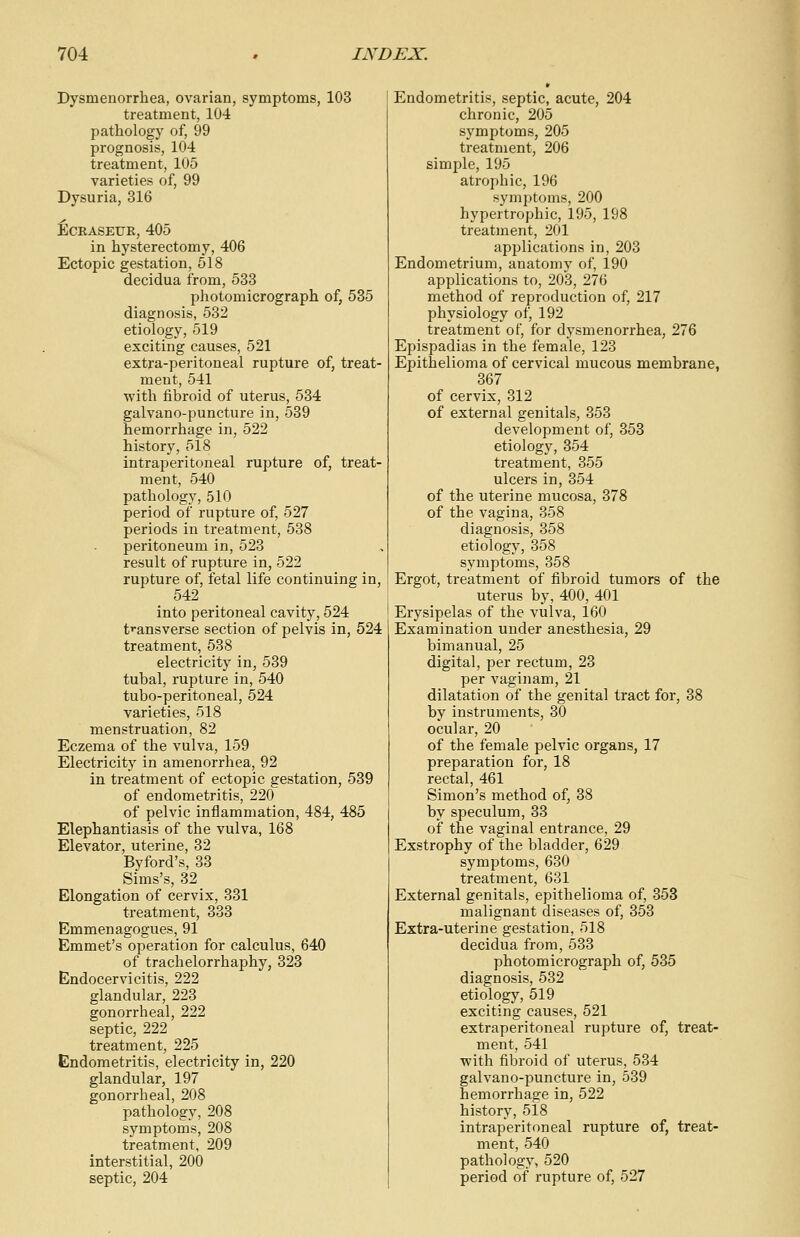 Dysmenorrhea, ovarian, symptoms, 103 treatment, 104 pathology of, 99 prognosis, 104 treatment, 105 varieties of, 99 Dysuria, 316 Eceaseue, 405 in hysterectomy, 406 Ectopic gestation, 518 decidua from, 533 photomicrograph of; 535 diagnosis, 532 etiology, 519 exciting causes, 521 extra-peritoneal rupture of, treat- ment, 541 with fibroid of uterus, 534 galvano-puncture in, 539 hemorrhage in, 522 history, 518 intraperitoneal rupture of, treat- ment, 540 pathology, 510 period of rupture of, 527 periods in treatment, 538 peritoneum in, 523 result of rupture in, 522 rupture of, fetal life continuing in, 542 into peritoneal cavity, 524 transverse section of pelvis in, 524 treatment, 538 electricity in, 539 tubal, rupture in, 540 tubo-peritoneal, 524 varieties, 518 menstruation, 82 Eczema of the vulva, 159 Electricity in amenorrhea, 92 in treatment of ectopic gestation, 539 of endometritis, 220 of pelvic inflammation, 484, 485 Elephantiasis of the vulva, 168 Elevator, uterine, 32 Byford's, 33 Sims's, 32 Elongation of cervix, 331 treatment, 333 Emmenagogues, 91 Emmet's operation for calculus, 640 of trachelorrhaphy, 323 Endocervicitis, 222 glandular, 223 gonorrheal, 222 septic, 222 treatment, 225 Endometritis, electricity in, 220 glandular, 197 gonorrheal, 208 pathology, 208 symptoms, 208 treatment, 209 interstitial, 200 septic, 204 Endometritis, septic, acute, 204 chronic, 205 symptoms, 205 treatment, 206 simple, 195 atrophic, 196 symptoms, 200 hypertrophic, 195, 198 treatment, 201 applications in, 203 Endometrium, anatomy of, 190 applications to, 203, 276 method of reproduction of, 217 physiology of, 192 treatment of, for dysmenorrhea, 276 Epispadias in the female, 123 Epithelioma of cervical mucous membrane, 367 of cervix, 312 of external genitals, 353 development of, 353 etiology, 354 treatment, 355 ulcers in, 354 of the uterine mucosa, 378 of the vagina, 358 diagnosis, 358 etiology, 358 symptoms, 358 Ergot, treatment of fibroid tumors of the uterus by, 400, 401 Erysipelas of the vulva, 160 Examination under anesthesia, 29 bimanual, 25 digital, per rectum, 23 per vaginam, 21 dilatation of the genital tract for, 38 by instruments, 30 ocular, 20 of the female pelvic organs, 17 preparation for, 18 rectal, 461 Simon's method of, 38 by speculum, 33 of the vaginal entrance, 29 Exstrophy of the bladder, 629 symptoms, 630 treatment, 631 External genitals, epithelioma of, 353 malignant diseases of, 353 Extra-uterine gestation, 518 decidua from, 533 photomicrograph of, 535 diagnosis, 532 etiology, 519 exciting causes, 521 extraperitoneal rupture of, treat- ment, 541 with fibroid of uterus, 534 galvano-puncture in, 539 hemorrhage in, 522 history, 518 intraperitoneal rupture of, treat- ment, 540 pathology, 520 period of rupture of, 527