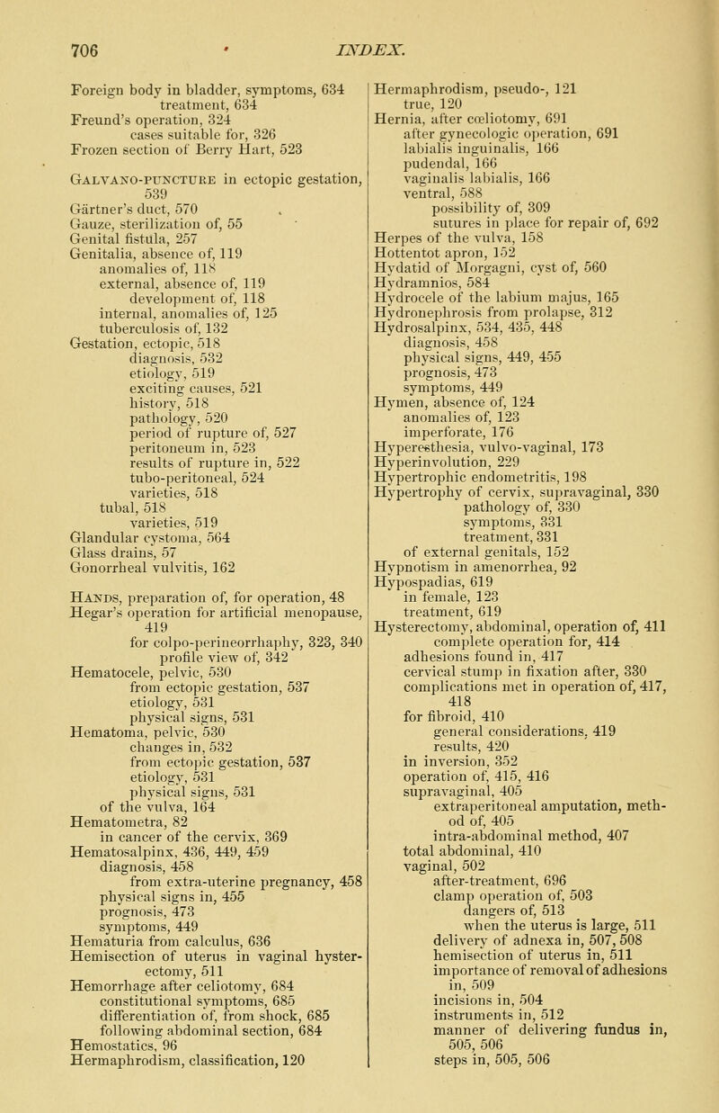 Foreign body in bladder, symptoms, 634 treatment, 634 Freund's operation, 324 cases suitable for, 326 Frozen section of Berry Hart, 523 Galvano-puncture in ectopic gestation, 539 Gartner's duct, 570 Gauze, sterilization of, 55 Genital fistula, 257 Genitalia, absence of, 119 anomalies of, 118 external, absence of, 119 development of, 118 internal, anomalies of, 125 tuberculosis of, 132 Gestation, ectopic, 518 diagnosis, 532 etiology, 519 exciting causes, 521 history, 518 pathology, 520 period of rupture of, 527 peritoneum in, 523 results of rupture in, 522 tubo-peritoneal, 524 varieties, 518 tubal, 518 varieties, 519 Glandular cystoma, 564 Glass drains, 57 Gonorrheal vulvitis, 162 Hands, preparation of, for operation, 48 Hegar's operation for artificial menopause, 419 for colpo-perineorrhaphy, 323, 340 profile view of, 342 Hematocele, pelvic, 530 from ectopic gestation, 537 etiology, 531 physical signs, 531 Hematoma, pelvic, 530 changes in, 532 from ectopic gestation, 537 etiology, 531 physical signs, 531 of the vulva, 164 Hematometra, 82 in cancer of the cervix, 369 Hematosalpinx, 436, 449, 459 diagnosis, 458 from extra-uterine pregnancy, 458 physical signs in, 455 prognosis, 473 symptoms, 449 Hematuria from calculus, 636 Hemisection of uterus in vaginal hyster- ectomy, 511 Hemorrhage after celiotomy, 684 constitutional symptoms, 685 differentiation of, from shock, 685 following abdominal section, 684 Hemostatics, 96 Hermaphrodism, classification, 120 Hermaphrodism, pseudo-, 121 true, 120 Hernia, after coeliotomy, 691 after gynecologic operation, 691 labialis inguinalis, 166 pudendal, 166 vaginalis labialis, 166 ventral, 588 possibility of, 309 sutures in place for repair of, 692 Herpes of the vulva, 158 Hottentot apron, 152 Hydatid of Morgagni, cyst of, 560 Hydramnios, 584 Hydrocele of the labium majus, 165 Hydronephrosis from prolapse, 312 Hydrosalpinx, 534, 435, 448 diagnosis, 458 physical signs, 449, 455 prognosis, 473 symptoms, 449 Hymen, absence of, 124 anomalies of, 123 imperforate, 176 Hyperesthesia, vulvo-vaginal, 173 Hyperinvolution, 229 Hypertrophic endometritis, 198 Hypertrojmy of cervix, supravaginal, 330 pathology of, 330 symptoms, 331 treatment, 331 of external genitals, 152 Hypnotism in amenorrhea, 92 Hypospadias, 619 in female, 123 treatment, 619 Hysterectomy, abdominal, operation of, 411 complete operation for, 414 adhesions found in, 417 cervical stump in fixation after, 330 complications met in operation of, 417, 418 for fibroid, 410 general considerations. 419 results, 420 in inversion, 352 operation of, 415, 416 supravaginal, 405 extraperitoneal amputation, meth- od of, 405 intra-abdominal method, 407 total abdominal, 410 vaginal, 502 after-treatment, 696 clamp operation of, 503 dangers of, 513 when the uterus is large, 511 delivery of adnexa in, 507, 508 hemisection of uterus in, 511 importance of removal of adhesions in, 509 incisions in, 504 instruments in, 512 manner of delivering fundus in, 505, 506 steps in, 505, 506