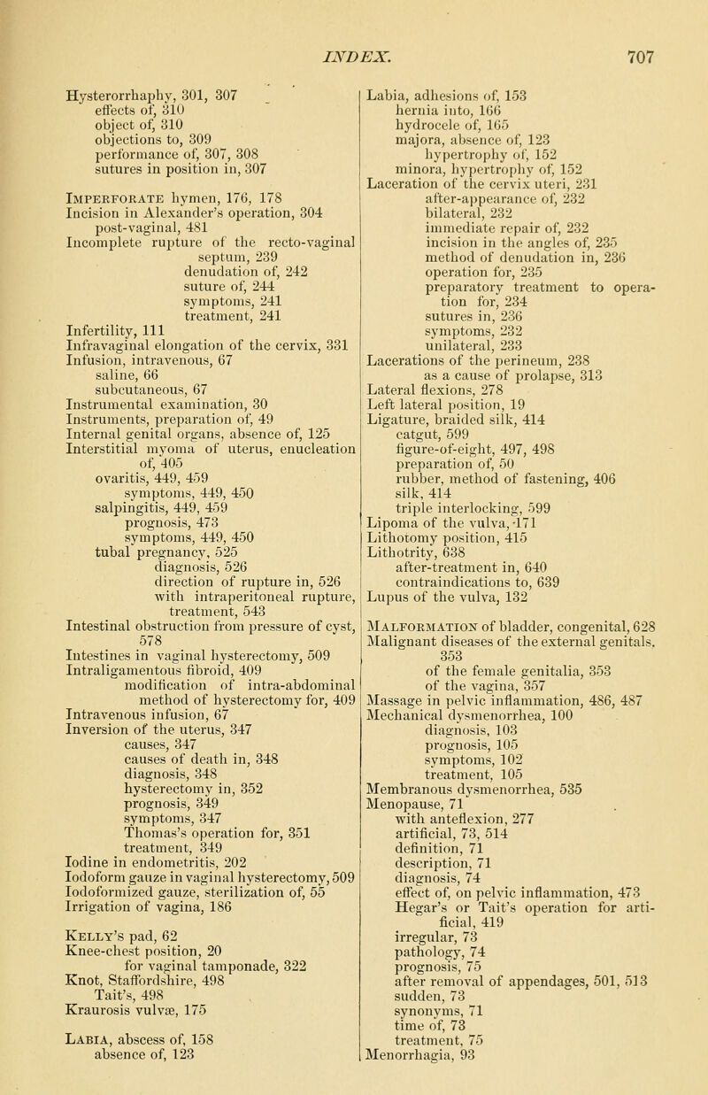 Hysterorrhaphy, 301, 307 effects of, 31U object of, 310 objections to, 309 performance of, 307, 308 sutures in position in, 307 Imperforate hymen, 176, 178 Incision in Alexander's operation, 304 post-vaginal, 481 Incomplete rupture of the recto-vaginal septum, 239 denudation of, 242 suture of, 244 symptoms, 241 treatment, 241 Infertility, 111 Infravaginal elongation of the cervix, 331 Infusion, intravenous, 67 saline, 66 subcutaneous, 67 Instrumental examination, 30 Instruments, preparation of, 49 Internal genital organs, absence of, 125 Interstitial myoma of uterus, enucleation of, 405 ovaritis, 449, 459 symptoms, 449, 450 salpingitis, 449, 459 prognosis, 473 symptoms, 449, 450 tubal pregnancy, 525 diagnosis, 526 direction of rupture in, 526 with intraperitoneal rupture, treatment, 543 Intestinal obstruction from pressure of cyst, 578 Intestines in vaginal hysterectomy, 509 Intraligamentous fibroid, 409 modification of intra-abdominal method of hysterectomy for, 409 Intravenous infusion, 67 Inversion of the uterus, 347 causes, 347 causes of death in, 348 diagnosis, 348 hysterectomy in, 352 prognosis, 349 symptoms, 347 Thomas's operation for, 351 treatment, 349 Iodine in endometritis, 202 Iodoform gauze in vaginal hysterectomy, 509 Iodoformized gauze, sterilization of, 55 Irrigation of vagina, 186 Kelly's pad, 62 Knee-chest position, 20 for vaginal tamponade, 322 Knot, Staffordshire, 498 Tait's, 498 Kraurosis vulvse, 175 Labia, abscess of, 158 absence of, 123 Labia, adhesions of, 153 hernia into, 166 hydrocele of, 165 majora, absence of, 123 hypertrophy of, 152 minora, hypertrophy of, 152 Laceration of the cervix uteri, 231 after-appearance of, 232 bilateral, 232 immediate repair of, 232 incision in the angles of, 235 method of denudation in, 236 operation for, 235 preparatory treatment to opera- tion for, 234 sutures in, 236 symptoms, 232 unilateral, 233 Lacerations of the perineum, 238 as a cause of prolapse, 313 Lateral flexions, 278 Left lateral position, 19 Ligature, braided silk, 414 catgut, 599 figure-of-eight, 497, 498 preparation of, 50 rubber, method of fastening, 406 silk, 414 triple interlocking, 599 Lipoma of the vulva, 471 Lithotomy position, 4l5 Lithotrity, 638 after-treatment in, 640 contraindications to, 639 Lupus of the vulva, 132 Malformation of bladder, congenital, 628 Malignant diseases of the external genitals. 353 of the female genitalia, 353 of the vagina, 357 Massage in pelvic inflammation, 486, 487 Mechanical dysmenorrhea, 100 diagnosis, 103 prognosis, 105 symptoms, 102 treatment, 105 Membranous dysmenorrhea, 535 Menopause, 71 with anteflexion, 277 artificial, 73, 514 definition, 71 description, 71 diagnosis, 74 effect of, on pelvic inflammation, 473 Hegar's or Tait's operation for arti- ficial, 419 irregular, 73 pathology, 74 prognosis, 75 after removal of appendages, 501, 513 sudden, 73 synonyms, 71 time of, 73 treatment, 75 Menorrhagia, 93