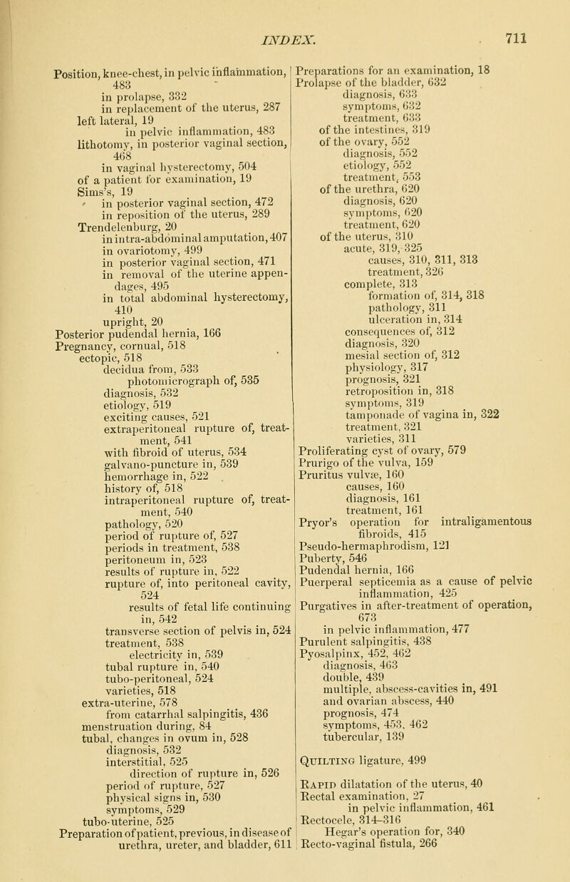 Position, knee-chest, in pelvic inflammation, 483 in prolapse, 332 in replacement of the uterus, 287 left lateral, 19 in pelvic inflammation, 483 lithotomy, in posterior vaginal section, 468 in vaginal hysterectomy, 504 of a patient for examination, 19 Sims's, 19 ' in posterior vaginal section, 472 in reposition of the uterus, 289 Trendelenburg, 20 in intra-abdominal amputation, 407 in ovariotomy, 499 in posterior vaginal section, 471 in removal of the uterine appen- dages, 495 in total abdominal hysterectomy, 410 upright, 20 Posterior pudendal hernia, 166 Pregnancy, cornual, 518 ectopic, 518 decidua from, 533 photomicrograph of, 535 diagnosis, 532 etiology, 519 exciting causes, 521 extraperitoneal rupture of, treat- ment, 541 with fibroid of uterus, 534 galvano-puncture in, 539 hemorrhage in, 522 history of, 518 intraperitoneal rupture of, treat- ment, 540 pathology, 520 period of rupture of, 527 periods in treatment, 538 peritoneum in, 523 results of rupture in, 522 rupture of, into peritoneal cavity, 524 results of fetal life continuing in, 542 transverse section of pelvis in, 524 treatment, 538 electricity in, 539 tubal rupture in, 540 tubo-peritoneal, 524 varieties, 518 extra-uterine, 578 from catarrhal salpingitis, 436 menstruation during, 84 tubal, changes in ovum in, 528 diagnosis, 532 interstitial, 525 direction of rupture in, 526 period of rupture, 527 physical signs in, 530 symptoms, 529 tubo-uterine, 525 Preparation of patient, previous, in disease of urethra, ureter, and bladder, 611 Preparations for an examination, 18 Prolapse of the bladder, 632 diagnosis, 633 symptoms, 632 treatment, 633 of the intestines, 319 of the ovary, 552 diagnosis, 552 etiology, 552 treatment, 553 of the urethra, 620 diagnosis, 620 symptoms, 620 treatment, 620 of the uterus, 310 acute, 319, 325 causes, 310, 311, 313 treatment, 326 complete, 313 formation of, 314, 318 pathology, 311 ulceration in, 314 consequences of, 312 diagnosis, 320 mesial section of, 312 physiology, 317 prognosis, 321 retroposition in, 318 symptoms, 319 tamponade of vagina in, 322 treatment, 321 varieties, 311 Proliferating cyst of ovary, 579 Prurigo of the vulva, 159 Pruritus vulva?, 160 causes, 160 diagnosis, 161 treatment, 161 Pryor's operation for intraligamentous fibroids, 415 Pseudo-hermaphrodism, 12] Puberty, 546 Pudendal hernia, 166 Puerperal septicemia as a cause of pelvic inflammation, 425 Purgatives in after-treatment of operation, 673 in pelvic inflammation, 477 Purulent salpingitis, 438 Pyosalpinx, 452, 462 diagnosis, 463 double, 439 multiple, abscess-cavities in, 491 and ovarian abscess, 440 prognosis, 474 symptoms, 453, 462 tubercular, 139 Quilting ligature, 499 Rapid dilatation of the uterus, 40 Rectal examination, 27 in pelvic inflammation, 461 Reetocele, 314-316 Hegar's operation for, 340 Recto-vaginal fistula, 266