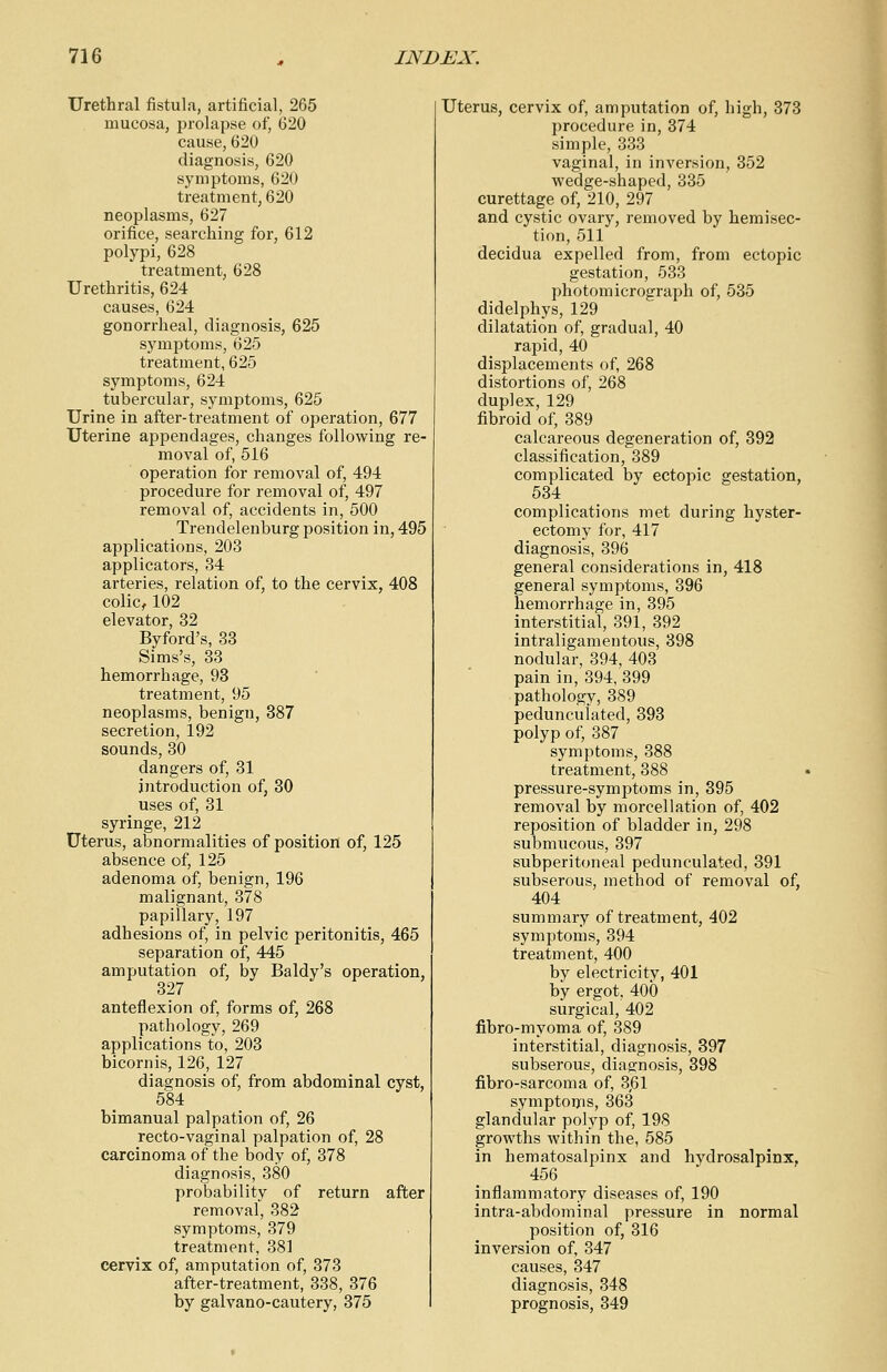 Urethral fistula, artificial, 265 mucosa, prolapse of, 620 cause, 620 diagnosis, 620 symptoms, 620 treatment, 620 neoplasms, 627 orifice, searching for, 612 polypi, 628 treatment, 628 Urethritis, 624 causes, 624 gonorrheal, diagnosis, 625 symptoms, 625 treatment, 625 symptoms, 624 tubercular, symptoms, 625 Urine in after-treatment of operation, 677 Uterine appendages, changes following re- moval of, 516 operation for removal of, 494 procedure for removal of, 497 removal of, accidents in, 500 Trendelenburg position in, 495 applications, 203 applicators, 34 arteries, relation of, to the cervix, 408 colic, 102 elevator, 32 Byford's, 33 Sims's, 33 hemorrhage, 93 treatment, 95 neoplasms, benign, 387 secretion, 192 sounds, 30 dangers of, 31 introduction of, 30 uses of, 31 syringe, 212 Uterus, abnormalities of position of, 125 absence of, 125 adenoma of, benign, 196 malignant, 378 papillary, 197 adhesions of, in pelvic peritonitis, 465 separation of, 445 amputation of, by Baldy's operation, 327 anteflexion of, forms of, 268 pathology, 269 applications to, 203 bicornis, 126, 127 diagnosis of, from abdominal cyst, 584 bimanual palpation of, 26 recto-vaginal palpation of, 28 carcinoma of the body of, 378 diagnosis, 380 probability of return after removal, 382 symptoms, 379 treatment, 381 cervix of, amputation of, 373 after-treatment, 338, 376 by galvano-cautery, 375 Uterus, cervix of, amputation of, high, 373 procedure in, 374 simple, 333 vaginal, in inversion, 352 wedge-shaped, 335 curettage of, 210, 297 and cystic ovary, removed by hemisec- tion, 511 decidua expelled from, from ectopic gestation, 533 photomicrograph of, 535 didelphys, 129 dilatation of, gradual, 40 rapid, 40 displacements of, 268 distortions of, 268 duplex, 129 fibroid of, 389 calcareous degeneration of, 392 classification, 389 complicated by ectopic gestation, 534 complications met during hyster- ectomy for, 417 diagnosis, 396 general considerations in, 418 general symptoms, 396 hemorrhage in, 395 interstitial, 391, 392 intraligamentous, 398 nodular, 394, 403 pain in, 394, 399 pathology, 389 pedunculated, 393 polyp of, 387 symptoms, 388 treatment, 388 pressure-symptoms in, 395 removal by morcellation of, 402 reposition of bladder in, 298 submucous, 397 subperitoneal pedunculated, 391 subserous, method of removal of, 404 summary of treatment, 402 symptoms, 394 treatment, 400 by electricity, 401 by ergot. 400 surgical, 402 fibro-myoma of, 389 interstitial, diagnosis, 397 subserous, diagnosis, 398 fibro-sarcoma of, 3,61 symptoms, 363 glandular polyp of, 198 growths within the, 585 in hematosalpinx and hydrosalpinx. 456 inflammatory diseases of, 190 intra-abdominal pressure in normal position of, 316 inversion of, 347 causes, 347 diagnosis, 348 prognosis, 349