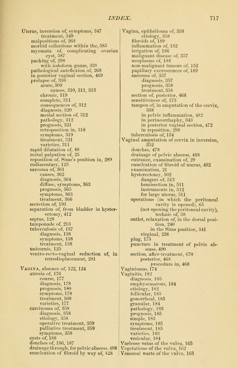 Uterus, inversion of, symptoms, 347 treatment, 349 malpositions of, 268 morbid collections within the, 585 myomata of, complicating ovarian cyst, 587 packing of, 298 with iodoform gauze, 338 pathological anteflexion of, 268 in posterior vaginal section, 469 prolapse of, 310 acute, 309 causes, 310, 311, 313 chronic, 319 complete, 311 consequences of, 312 diagnosis, 320 mesial section of, 312 pathology, 312 prognosis, 321 retroposition in, 318 symptoms, 319 treatment, 321 varieties, 311 rapid dilatation of, 40 rectal palpation of, 25 reposition of, Sims's position in, 289 rudimentary, 125 sarcoma of, 361 causes, 362 diagnosis, 364 diffuse, symptoms, 363 prognosis, 365 symptoms, 363 treatment, 366 secretion of, 193 separation of, from bladder in hyster- ectomy, 412 septus, 128 tamponade of, 213 tuberculosis of, 137 diagnosis, 138 symptoms, 138 treatment, 138 unicornis, 125 ventro-recto-vaginal reduction of, in retrodisplacement, 281 Vagina, absence of, 122, 124 atresia of, 176 course, 177 diagnosis, 178 prognosis, 180 symptoms, 178 treatment, 160 varieties, 177 carcinoma of, 358 diagnosis, 358 etiology, 358 operative treatment, 359 palliative treatment, 359 symptoms, 358 cysts of, 188 douches of, 186, 187 drainage through, for pelvic abscess. 408 enucleation of fibroid by way of, 428 Vagina, epithelioma of, 358 etiology, 358 fibroids of, 189 inflammation of, 182 irrigation of, 186 malignant disease of, 357 neoplasms of, 188 non-malignant tumors of, 152 papillary excrescences of, 189 sarcoma of, 357 diagnosis, 357 prognosis, 358 treatment, 358 section of, posterior, 468 sensitiveness of, 173 tampon of, in amputation of the cervix, 338 in pelvic inflammation, 482 in perineorrhaphy, 343 in posterior vaginal section, 472 in reposition, 298 tuberculosis of, 134 Vaginal amputation of cervix in inversion, 352 douches, 478 drainage of pelvic abscess, 488 entrance, examination of, 29 enucleation of fibroid of uterus, 402 examination, 21 hysterectomy, 502 dangers of, 513 hemisection in, 511 instruments in, 512 for large uterus, 511 operations (in which the peritoneal cavity is opened), 65 (not opening the peritoneal cavity), technic of, 58 outlet, relaxation of, in the dorsal posi- tion, 240 in the Sims position, 341 virginal, 238 plug, 175 puncture in treatment of pelvic ab- scess, 490 section, after-treatment, 670 posterior, 468 procedure in, 468 Vaginismus, 174 Vaginitis, 182 diagnosis, 185 emphvsematous, 184 etiology, 182 follicular, 185 gonorrheal, 183 granular, 184 pathology, 183 prognosis, 185 simple, 183 symptoms, 185 treatment, 185 varieties, 183 vesicular, 184 Varicose veins of the vulva, 165 Vegetations of the vulva, 162 Venereal warts of the vulva, 163