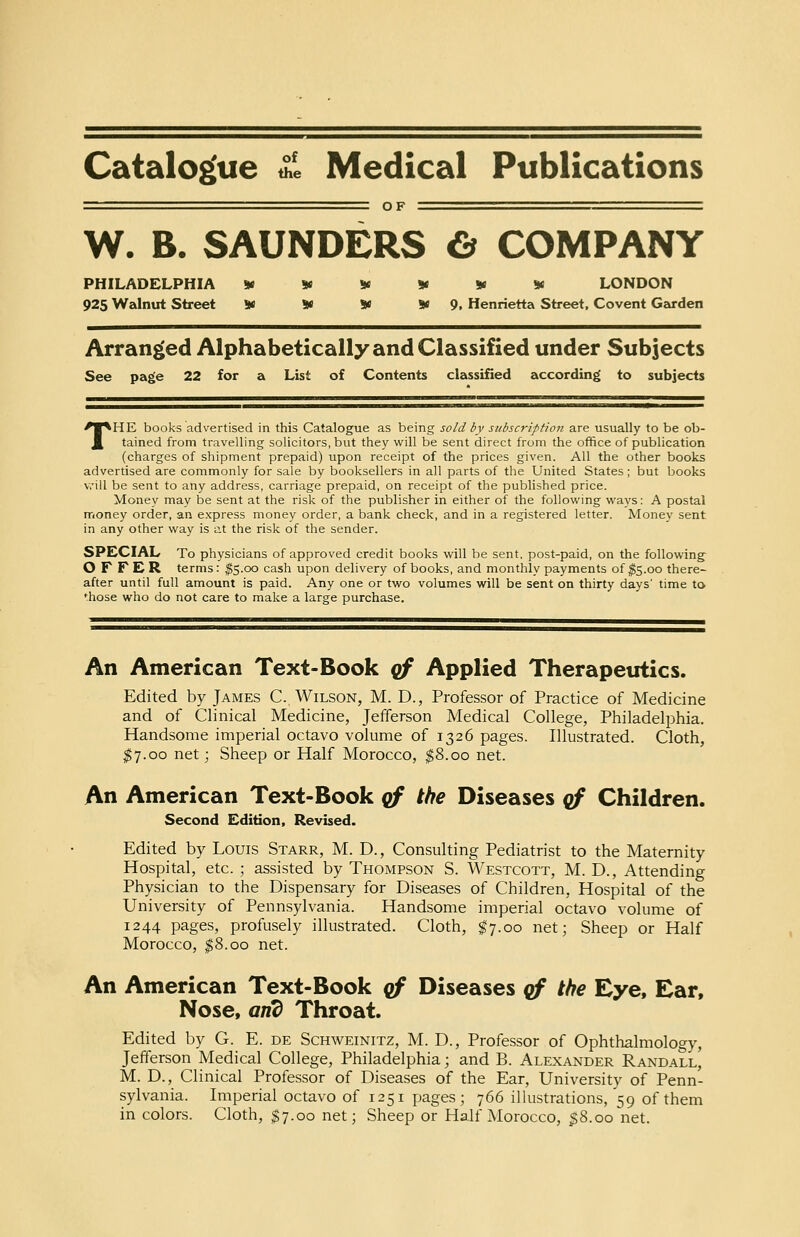 Catalogue £, Medical Publications W. B. S Al rNE it PHILADELPHIA 925 Walnut Street 9f OF 9( W W LONDON 5* 9, Henrietta Street, Covent Garden Arranged Alphabetically and Classified under Subjects See page 22 for a List of Contents classified according to subjects THE books advertised in this Catalogue as being sold by subscription are usually to be ob- tained from travelling solicitors, but they will be sent direct from the office of publication (charges of shipment prepaid) upon receipt of the prices given. All the other books advertised are commonly for sale by booksellers in all parts of the United States; but books will be sent to any address, carriage prepaid, on receipt of the published price. Money may be sent at the risk of the publisher in either of the following ways: A postal money order, an express money order, a bank check, and in a registered letter. Money sent in any other way is at the risk of the sender. SPECIAL To physicians of approved credit books will be sent, post-paid, on the following OFFER terms: $5.00 cash upon delivery of books, and monthly payments of $5.00 there- after until full amount is paid. Any one or two volumes will be sent on thirty days' time to fhose who do not care to make a large purchase. An American Text-Book qf Applied Therapeutics. Edited by James C, Wilson, M. D., Professor of Practice of Medicine and of Clinical Medicine, Jefferson Medical College, Philadelphia. Handsome imperial octavo volume of 1326 pages. Illustrated. Cloth, $7.00 net; Sheep or Half Morocco, $8.00 net. An American Text-Book qf the Diseases qf Children. Second Edition, Revised. Edited by Louis Starr, M. D., Consulting Pediatrist to the Maternity Hospital, etc. ; assisted by Thompson S. Westcott, M. D., Attending Physician to the Dispensary for Diseases of Children, Hospital of the University of Pennsylvania. Handsome imperial octavo volume of 1244 pages, profusely illustrated. Cloth, $7.00 net; Sheep or Half Morocco, $8.00 net. An American Text-Book qf Diseases qf the Eye, Ear, Nose, and Throat. Edited by G. E. de Schweinitz, M. D., Professor of Ophthalmology, Jefferson Medical College, Philadelphia; and B. Alexander Randall, M. D., Clinical Professor of Diseases of the Ear, University of Penn- sylvania. Imperial octavo of 1251 pages; 766 illustrations, 59 of them in colors. Cloth, $7.00 net; Sheep or Half Morocco, $8.00 net.