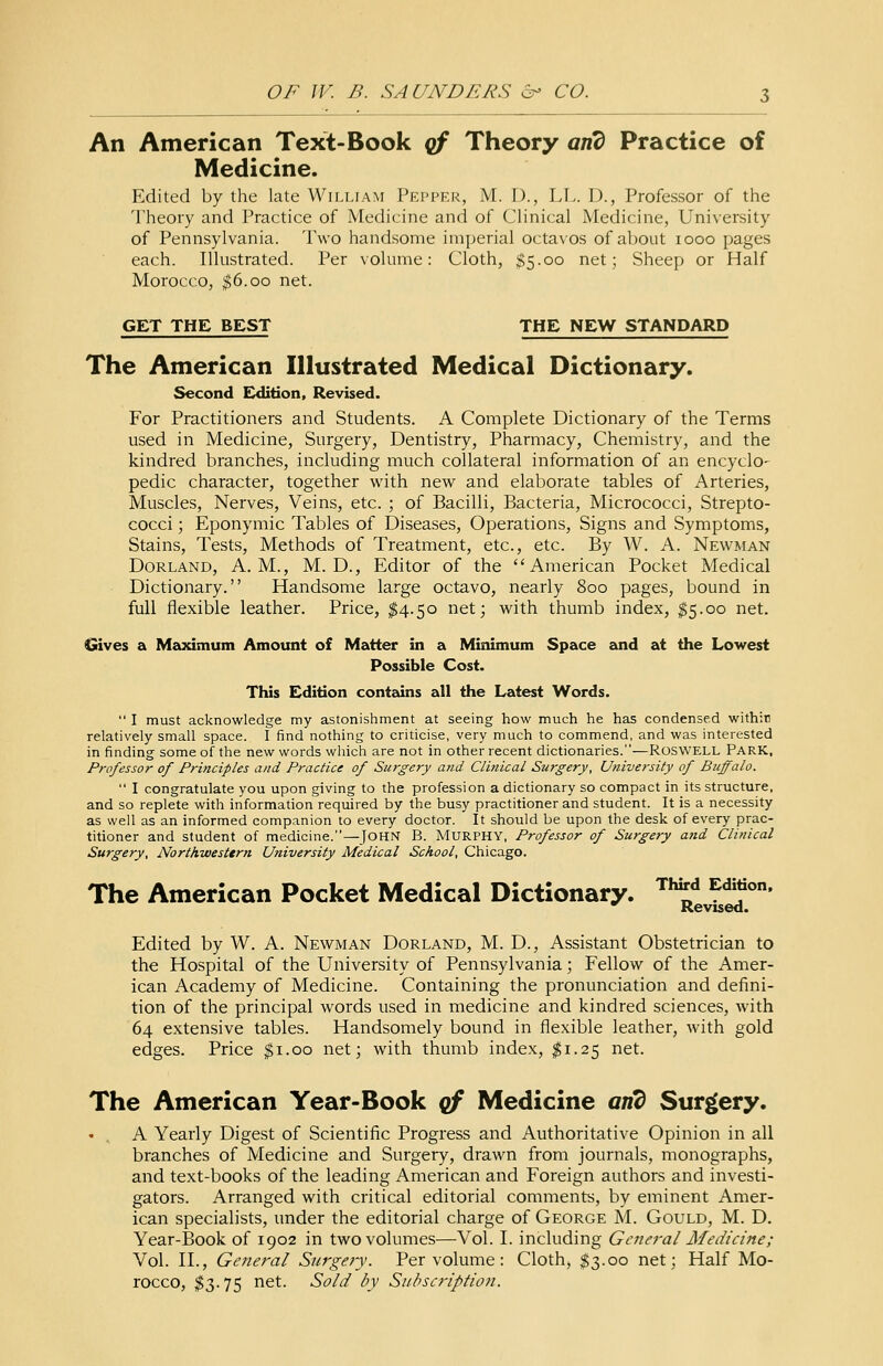 An American Text-Book of Theory and Practice of Medicine. Edited by the late William Pepper, M. I)., LL. D., Professor of the Theory and Practice of Medicine and of Clinical Medicine, University of Pennsylvania. Two handsome imperial octavos of about iooo pages each. Illustrated. Per volume: Cloth, $5.00 net; Sheep or Half Morocco, $6.00 net. GET THE BEST THE NEW STANDARD The American Illustrated Medical Dictionary. Second Edition, Revised. For Practitioners and Students. A Complete Dictionary of the Terms used in Medicine, Surgery, Dentistry, Pharmacy, Chemistry, and the kindred branches, including much collateral information of an encyclo- pedic character, together with new and elaborate tables of Arteries, Muscles, Nerves, Veins, etc. ; of Bacilli, Bacteria, Micrococci, Strepto- cocci ; Eponymic Tables of Diseases, Operations, Signs and Symptoms, Stains, Tests, Methods of Treatment, etc., etc. By W. A. Newman Dorland, A.M., M. D., Editor of the American Pocket Medical Dictionary. Handsome large octavo, nearly 800 pages, bound in full flexible leather. Price, $4.50 net; with thumb index, $5.00 net. Gives a Maximum Amount of Matter in a Minimum Space and at the Lowest Possible Cost. This Edition contains all the Latest Words.  I must acknowledge my astonishment at seeing how much he has condensed within relatively small space. I find nothing to criticise, very much to commend, and was interested in finding some of the new words which are not in other recent dictionaries.—Roswell Park, Professor of Principles and Practice of Surgery and Clinical Surgery, University of Btiffalo.  I congratulate you upon giving to the profession a dictionary so compact in its structure, and so replete with information required by the busy practitioner and student. It is a necessity as well as an informed companion to every doctor. It should be upon the desk of every prac- titioner and student of medicine.—JOHN B. MURPHY, Professor of Surgery and Clinical Surgery, Northwestern University Medical School, Chicago. The American Pocket Medical Dictionary. T^led!0n' Edited by W. A. Newman Dorland, M. D., Assistant Obstetrician to the Hospital of the University of Pennsylvania; Fellow of the Amer- ican Academy of Medicine. Containing the pronunciation and defini- tion of the principal words used in medicine and kindred sciences, with 64 extensive tables. Handsomely bound in flexible leather, with gold edges. Price $1.00 net; with thumb index, $1.25 net. The American Year-Book of Medicine and Surgery. • , A Yearly Digest of Scientific Progress and Authoritative Opinion in all branches of Medicine and Surgery, drawn from journals, monographs, and text-books of the leading American and Foreign authors and investi- gators. Arranged with critical editorial comments, by eminent Amer- ican specialists, under the editorial charge of George M. Gould, M. D. Year-Book of 1902 in two volumes—Vol. I. including General Medicine; Vol. II., General Surgery. Per volume: Cloth, $3.00 net; Half Mo- rocco, $3.75 net. Sold by Subscription.