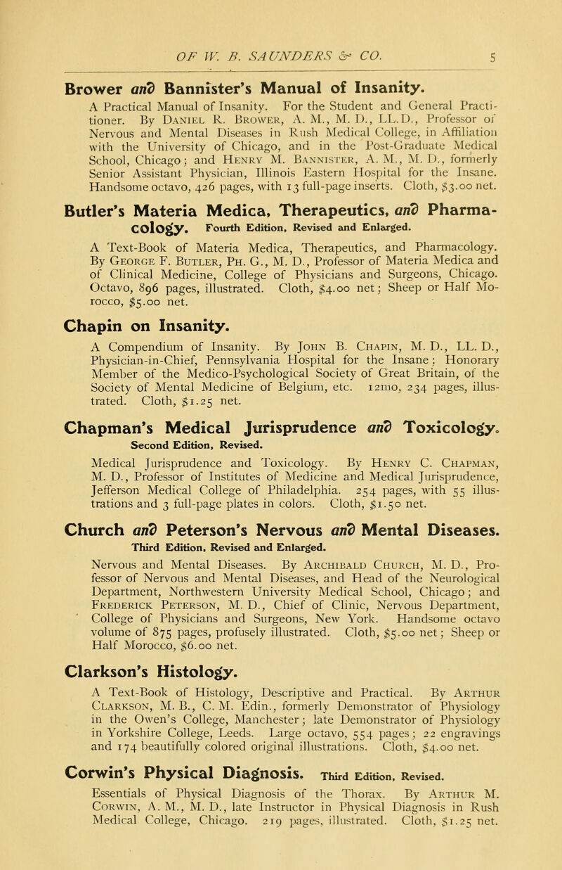 Brower and Bannister's Manual of Insanity. A Practical Manual of Insanity. For the Student and General Practi- tioner. By Daniel R. Brower, A. M., M. D., LL.D., Professor of Nervous and Mental Diseases in Rush Medical College, in Affiliation with the University of Chicago, and in the Post-Graduate Medical School, Chicago; and Henry M. Bannister, A.M., M. D., formerly Senior Assistant Physician, Illinois Eastern Hospital for the Insane. Handsome octavo, 426 pages, with 13 full-page inserts. Cloth, $3.00 net. Butler's Materia Medica, Therapeutics, and Pharma- cology. Fourth Edition, Revised and Enlarged. A Text-Book of Materia Medica, Therapeutics, and Pharmacology. By George F. Butler, Ph. G., M. D., Professor of Materia Medica and of Clinical Medicine, College of Physicians and Surgeons, Chicago. Octavo, 896 pages, illustrated. Cloth, $4.00 net; Sheep or Half Mo- rocco, $5.00 net. Chapin on Insanity. A Compendium of Insanity. By John B. Chapin, M. D., LL. D., Physician-in-Chief, Pennsylvania Hospital for the Insane; Honorary Member of the Medico-Psychological Society of Great Britain, of the Society of Mental Medicine of Belgium, etc. i2mo, 234 pages, illus- trated. Cloth, $1.25 net. Chapman's Medical Jurisprudence and Toxicology,. Second Edition, Revised. Medical Jurisprudence and Toxicology. By Henry C. Chapman, M. D., Professor of Institutes of Medicine and Medical Jurisprudence, Jefferson Medical College of Philadelphia. 254 pages, with 55 illus- trations and 3 full-page plates in colors. Cloth, $1.50 net. Church and Peterson's Nervous and Mental Diseases. Third Edition, Revised and Enlarged. Nervous and Mental Diseases. By Archibald Church, M. D-, Pro- fessor of Nervous and Mental Diseases, and Head of the Neurological Department, Northwestern University Medical School, Chicago; and Frederick Peterson, M. D., Chief of Clinic, Nervous Department, College of Physicians and Surgeons, New York. Handsome octavo volume of 875 pages, profusely illustrated. Cloth, $5.00 net; Sheep or Half Morocco, $6.00 net. Clarkson's Histology. A Text-Book of Histology, Descriptive and Practical. By Arthur Clarkson, M. B., C. M. Edin., formerly Demonstrator of Physiology in the Owen's College, Manchester; late Demonstrator of Physiology in Yorkshire College, Leeds. Large octavo, 554 pages; 22 engravings and 174 beautifully colored original illustrations. Cloth, $4.00 net. Corwin's Physical Diagnosis. Third Edition, Revised. Essentials of Physical Diagnosis of the Thorax. By Arthur M. Corwin, A. M., M. D., late Instructor in Physical Diagnosis in Rush Medical College, Chicago. 219 pages, illustrated. Cloth, $1.25 net.