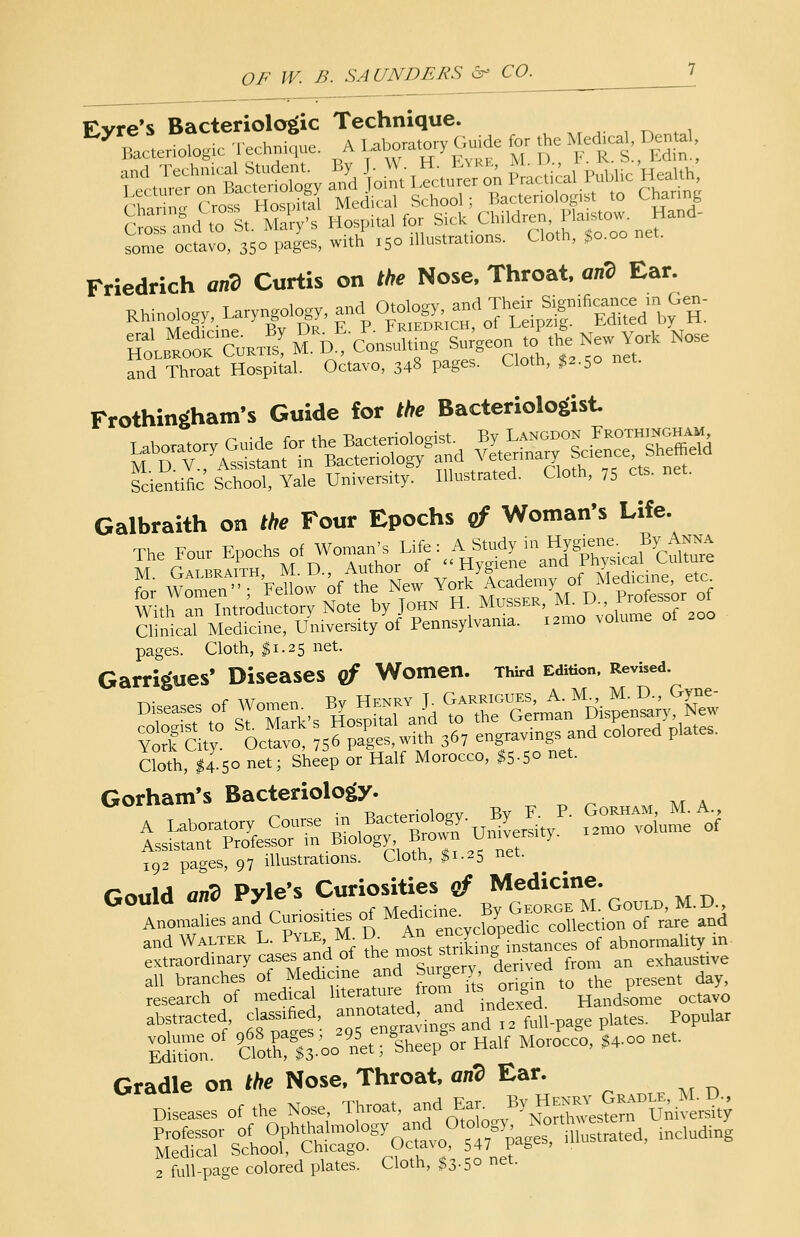 Friedrich arid Curtis on the Nose, Throat, arid Ear. i o^ri nt-nlno-v and Their Significance in Gen- Rhinology, Laryngology, and Oto\°^^a l */ Edited by H. &£SfS-5 ^^Stt^A H-rY- Nose and Throat Hospital. Octavo, 348 pages. Cloth, $2.50 net. Frothingham's Guide for the Bacteriologist n -a- f^ rhP -Bacteriologist. By Langdon Frothingham, Laboratory^^ Scientific School, Yale University. Illustrated. Cloth, 75 els. net. Galbraith on the Four Epochs of Woman's Life. The Four Epochs of Woinan,.Life : A ^^^^ With an Introductory Note by John H. Musser, ^ Dv^?^r2* Clinical Medicine, University of Pennsylvania. i2mo volume of pages. Cloth, $1.25 net. Garrigues* Diseases of Women. Third Edition, Revised. Cloth, $4 50 net; Sheep or Half Morocco, $5-5° net. Gorham's Bacteriology. A Laboratory Course in B-^-^/' ^v^cf Assistant Professor in Biology, ■Biown Umveisitj. 192 pages, 97 illustrations. Cloth, $1.25 net. r~,\A nn?> Pvle's Curiosities ef Medicine. all branches of Medicine and Surgery, denvea . o research of medical literature, from n soigm the p^ ^ abf raC,eodf'«6«' ™5n^vinpdandtf mil-page plates. Popular EdXn 9Clotn?f 3 00 net I W« Half Morocco, $4-°° net. Gradle on the Nose, Throat, arid Ear. Diseases of the Nose, Throat, and Ear By Hen^ CtoADL.*£*. ESS sloTSg^^of^rurus.ated, inelud.ng ffull-page colored plates. Cloth, $3-5° net.