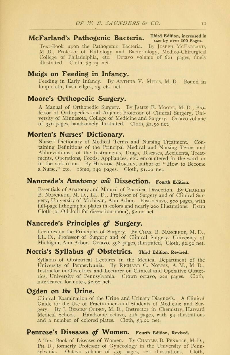 McFarland's Pathogenic Bacteria. ~aE%%Z*5Z*? Text-Book upon the Pathogenic Bacteria. By Joseph McFarlaxd, M. D., Professor of Pathology and Bacteriology, Medico-Chirurgical College of Philadelphia, etc. Octavo volume of 621 pages, finely illustrated. Cloth, $3.25 net. Meigs on Feeding in Infancy. Feeding in Early Infancy. By Arthur V. Meigs, M. D. Bound in limp cloth, flush edges, 25 cts. net. Moore's Orthopedic Surgery. A Manual of Orthopedic Surgery. By James E. Moore, M. D., Pro- fessor of Orthopedics and Adjunct Professor of Clinical Surgery, Uni- versity of Minnesota, College of Medicine and Surgery. Octavo volume of 356 pages, handsomely illustrated. Cloth, #2.50 net. Morten's Nurses' Dictionary. Nurses' Dictionary of Medical Terms and Nursing Treatment. Con- taining Definitions of the Principal Medical and Nursing Terms and Abbreviations; of the Instruments, Drugs, Diseases, Accidents, Treat- ments, Operations, Foods, Appliances, etc. encountered in the ward or in the sick-room. By Honnor Morten, author of  How to Become a Nurse, etc. i6mo, 140 pages. Cloth, $1.00 net. Nancrede's Anatomy and Dissection. Fourth Edition. Essentials of Anatomy and Manual of Practical Dissection. By Charles B. Nancrede, M. D., LL. D., Professor of Surgery and of Clinical Sur- gery, University of Michigan, Ann Arbor. Post-octavo, 500 pages, with full-page lithographic plates in colors and nearly 200 illustrations. Extra Cloth (or Oilcloth for dissection-room), $2.00 net. Nancrede's Principles qf Surgery. Lectures on the Principles of Surgery. By Chas. B. Nancrede, M. D., LL. D., Professor of Surgery and of Clinical Surgery, University of Michigan, Ann Arbor. Octavo, 398 pages, illustrated. Cloth, $2.50'net. Norris's Syllabus qf Obstetrics. Third Edition, Revised. Syllabus of Obstetrical Lectures in the Medical Department of the University of Pennsylvania. By Richard C. Norris, A. M., M. D., Instructor in Obstetrics and Lecturer on Clinical and Operative Obstet- rics, University of Pennsylvania. Crown octavo, 222 pages. Cloth, interleaved for notes, $2.00 net. Ogden on the Urine. Clinical Examination of the Urine and Urinary Diagnosis. A Clinical Guide for the Use of Practitioners and Students of Medicine and Sur- gery. By J. Bergen Ogden, M. D., Instructor in Chemistry, Harvard Medical School. Handsome octavo, 416 pages, with 54 illustrations and a number of colored plates. Cloth, $3.00 net. Penrose's Diseases qf Women. Fourth Edition, Revised. A Text-Book of Diseases of Women. By Charles B. Penrose, M. D., Ph.D., formerly Professor of Gynecology in the University of Penn- sylvania. Octavo volume of 539 pages, 221 illustrations. Cloth,