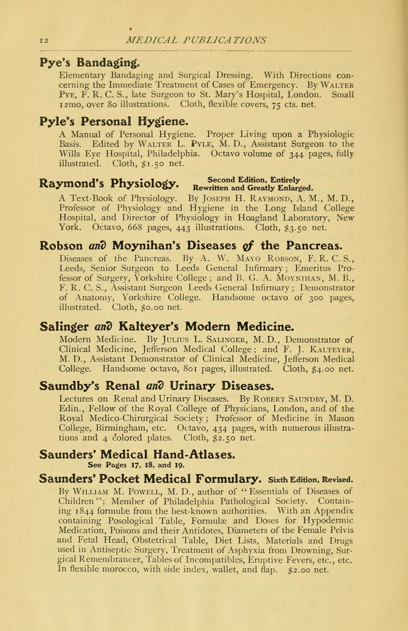 Pye's Bandaging. Elementary Bandaging and Surgical Dressing. With Directions con- cerning the Immediate Treatment of Cases of Emergency. By Walter Pye, F. R. C. S., late Surgeon to St. Mary's Hospital, London. Small i2mo, over 80 illustrations. Cloth, flexible covers, 75 cts. net. Pyle's Personal Hygiene. A Manual of Personal Hygiene. Proper Living upon a Physiologic Basis. Edited by Walter L. Pyle, M. D., Assistant Surgeon to the Wills Eye Hospital, Philadelphia. Octavo volume of 344 pages, fully illustrated. Cloth, $1.50 net. Raymond's Physiology. tJ^SSSESSSZ*. A Text-Book of Physiology. By Joseph H. Raymond, A. M., M. D., Professor of Physiology and Hygiene in the Long Island College Hospital, and Director of Physiology in Hoagland Laboratory, New York. Octavo, 668 pages, 443 illustrations. Cloth, $3.50 net. Robson arid Moynihan's Diseases of the Pancreas. Diseases of the Pancreas. By A. W. Mayo Robson, F. R. C. S., Leeds, Senior Surgeon to Leeds General Infirmary; Emeritus Pro- fessor of Surgery, Yorkshire College; and B. G. A. Moynihan, M. B., F. R. C. S., Assistant Surgeon Leeds General Infirmary; Demonstrator of Anatomy, Yorkshire College. Handsome octavo of 300 pages, illustrated. Cloth, $0.00 net. Salinger arid Kalteyer's Modern Medicine. Modern Medicine. By Julius L. Salinger, M. D., Demonstrator of Clinical Medicine, Jefferson Medical College; and F. J. Kalteyer, M. D., Assistant Demonstrator of Clinical Medicine, Jefferson Medical College. Handsome octavo, 801 pages, illustrated. Cloth, $4.00 net. Saundby's Renal arid Urinary Diseases. Lectures on Renal and Urinary Diseases. By Robert Saundby, M. D. Edin., Fellow of the Royal College of Physicians, London, and of the Royal Medico-Chirurgical Society; Professor of Medicine in Mason College, Birmingham, etc. Octavo, 434 pages, with numerous illustra- tions and 4 colored plates. Cloth, $2.50 net. Saunders' Medical Hand-Atlases. See Pages 17, 18, and 19. Saunders' Pocket Medical Formulary, sixth Edition, Revised. By William M. Powell, M. D., author of Essentials of Diseases of Children; Member of Philadelphia Pathological Society. Contain- ing 1844 formulae from the best-known authorities. With an Appendix containing Posological Table, Formulae and Doses for Hypodermic Medication, Poisons and their Antidotes, Diameters of the Female Pelvis and Fetal Head, Obstetrical Table, Diet Lists, Materials and Drugs used in Antiseptic Surgery, Treatment of Asphyxia from Drowning, Sur- gical Remembrancer, Tables of Incompatibles, Eruptive Fevers, etc., etc. In flexible morocco, with side index, wallet, and flap. $2.00 net.