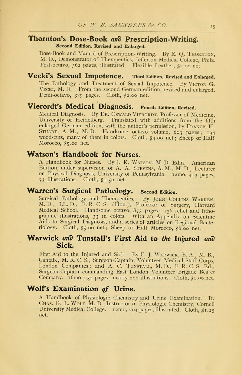 Thornton's Dose-Book and Prescription-Writing. Second Edition, Revised and Enlarged. Dose-Book and Manual of Prescription Writing. By E. Q. Thornton, M. D., Demonstrator of Therapeutics, Jefferson Medical College, Phila. Post-octavo, 362 pages, illustrated. Flexible Leather, $2.00 net. Vecki'S SeXUal Impotence. Third Edition, Revised and Enlarged. The Pathology and Treatment of Sexual Impotence. By Victor G. Vecki, M. D. From the second German edition, revised and enlarged. Demi-octavo, 329 pages. Cloth, $2.00 net. Vierordt's Medical Diagnosis. Fourth Edition, Revised. Medical Diagnosis. By Dr. Oswald Vierordt, Professor of Medicine, University of Heidelberg. Translated, with additions, from the fifth enlarged German edition, with the author's permission, by Francis H. Stuart, A.M., M. D. Handsome octavo volume, 603 pages; 194 wood-cuts, many of them in colors. Cloth, $4.00 net; Sheep or Half Morocco, $5.00 net. Watson's Handbook for Nurses. A Handbook for Nurses. By J. K. Watson, M. D. Edin. American Edition, under supervision of A. A. Stevens, A. M., M. D., Lecturer on Physical Diagnosis, University of Pennsylvania. 121110, 413 pages, 73 illustrations. Cloth, $1.50 net. Warren's Surgical Pathology, second Edition. Surgical Pathology and Therapeutics. By John Collins Warren, M.D., LL. D., F. R. C. S. (Hon.), Professor of Surgery, Harvard Medical School. Handsome octavo, 873 pages; 136 relief and litho- graphic illustrations, ^ in colors. With an Appendix on Scientific Aids to Surgical Diagnosis, and a series of articles on Regional Bacte- riology. Cloth, I5.00 net; Sheep or Half Morocco, $6.00 net. Warwick and Tunstall's First Aid to the Injured and Sick. First Aid to the Injured and Sick. By F. J. Warwick, B. A., M. B., Cantab., M. R. C. S., Surgeon-Captain, Volunteer Medical Staff Corps, London Companies; and A. C. Tunstall, M. D., F. R. C. S. Ed., Surgeon-Cap tain commanding East London Volunteer Brigade Bearer Company. i6mo, 232 pages; nearly 200 illustrations. Cloth, $1.00 net. Wolfs Examination of Urine. A Handbook of Physiologic Chemistry and Urine Examination. By Chas. G. L. Wolf, M. D., Instructor in Physiologic Chemistry, Cornell University Medical College. 121110, 204 pages, illustrated. Cloth, $1.25 net.