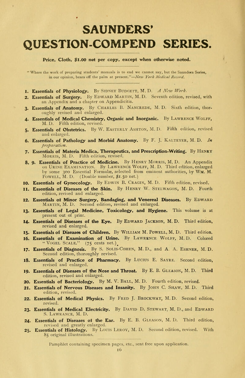 SAUNDERS' QUESTION-COMPEND SERIES. Price, Cloth, $1.00 net per copy, except when otherwise noted. ' Where the work of preparing- students' manuals is to end we cannot say, but the Saunders Series, in our opinion, bears off the palm at present.—New York Medical Record. 1. Essentials of Physiology. By Sidney Budgett, M. D. A New Work. 2. Essentials of Surgery. By Edward Martin, M. D. Seventh edition, revised, with an Appendix and a chapter on Appendicitis. 3. Essentials of Anatomy. By Charles B. Nancrede, M. D. Sixth edition, thor- oughly revised and enlarged. 4. Essentials of Medical Chemistry, Organic and Inorganic. By Lawrence Wolff, M. D. Fifth edition, revised. 5. Essentials of Obstetrics. By W. Easterly Ashton, M. D. Fifth edition, revised and enlarged. 6. Essentials of Pathology and Morbid Anatomy. By F. J. Kalteyer, M. D. In prepai-ation. 7. Essentials of Materia Medica, Therapeutics, and Prescription-Writing. By Henry Morris, M. D. Fifth edition, revised. 8. 9. Essentials of Practice of Medicine. By Henry Morris, M. D. An Appendix on Urine Examination. By Lawrence Wolff, M. D. Third edition, enlarged by some 300 Essential Formulae, selected from eminent authorities, by Wm. M. Powell, M. D. (Double number, $1.50 net.) 10. Essentials of Gynecology. By Edwin B. Cragin, M. D. Fifth edition, revised. 11. Essentials of Diseases of the Skin. By Henry W. Stelwagon, M. D. Fourth edition, revised and enlarged. 12. Essentials of Minor Surgery, Bandaging, and Venereal Diseases. By Edward Martin, M. D. Second edition, revised and enlarged. 13. Essentials of Legal Medicine, Toxicology, and Hygiene. This volume is at present out of print. 14. Essentials of Diseases of the Eye. By Edward Jackson, M. D. Third edition, revised and enlarged. 15. Essentials of Diseases of Children. By William M. Powell, M. D. Third edition. 16. Essentials of Examination of Urine. By Lawrence Wolff, M. D. Colored  Vogel Scale. (75 cents net.)^ 17. Essentials of Diagnosis. By S. Solis-Cohen, M. D., and A. A. Eshner, M. D. Second edition, thoroughly revised. 18. Essentials of Practice of Pharmacy. By Lucius E. Sayre. Second edition, revised and enlarged. 19. Essentials of Diseases of the Nose and Throat. By E. B. Gleason, M. D. Third edition, revised and enlarged. 20. Essentials of Bacteriology. By M. V. Ball, M. D. Fourth edition, revised. 21. Essentials of Nervous Diseases and Insanity. By John C. Shaw, M. D. Third edition, revised. 22. Essentials of Medical Physics. By Fred J. Brockway, M. D. Second edition, revised. 23. Essentials of Medical Electricity. By David D. Stewart, M. D., and Edward S. Lawrance, M. D. 24. Essentials of Diseases of the Ear. By E. B. Gleason, M. D. Third edition, revised and greatly enlarged. 25. Essentials of Histology. By Louis Leroy, M. D. Second edition, revised. With 85 original illustrations. Pamphlet containing specimen pages, etc., sent free upon application.