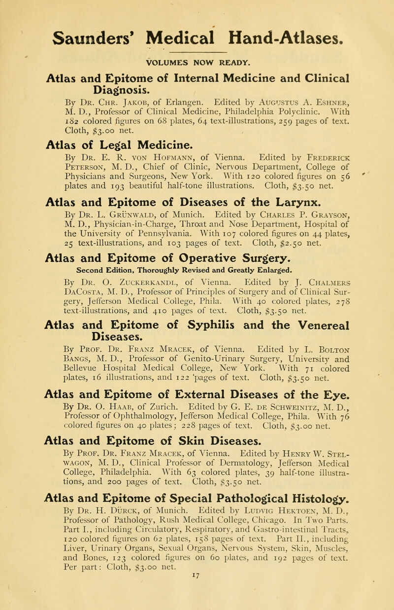 VOLUMES NOW READY. Atlas and Epitome of Internal Medicine and Clinical Diagnosis. By Dr. Chr. Jakob, of Erlangen. Edited by Augustus A. Eshner, M. D., Professor of Clinical Medicine, Philadelphia Polyclinic. With 182 colored figures on 68 plates, 64 text-illustrations, 259 pages of text. Cloth, $3.00 net. Atlas of Legal Medicine. By Dr. E. R. von Hofmann, of Vienna. Edited by Frederick Peterson, M. D., Chief of Clinic, Nervous Department, College of Physicians and Surgeons, New York. With 120 colored figures on 56 plates and 193 beautiful half-tone illustrations. Cloth, $3.50 net. Atlas and Epitome of Diseases of the Larynx. By Dr. L. Grunwald, of Munich. Edited by Charles P. Grayson, M. D., Physician-in-Charge, Throat and Nose Department, Hospital of the University of Pennsylvania. With 107 colored figures on 44 plates, 25 text-illustrations, and 103 pages of text. Cloth, $2.50 net. Atlas and Epitome of Operative Surgery. Second Edition, Thoroughly Revised and Greatly Enlarged. By Dr. O. Zuckerkandl, of Vienna. Edited by J. Chalmers DaCosta, M. D., Professor of Principles of Surgery and of Clinical Sur- gery, Jefferson Medical College, Phila. With 40 colored plates, 278 text-illustrations, and 410 pages of text. Cloth, $3.50 net. Atlas and Epitome of Syphilis and the Venereal Diseases. By Prof. Dr. Franz Mracek, of Vienna. Edited by L. Bolton Bangs, M. D., Professor of Genito-Urinary Surgery, University and Bellevue Hospital Medical College, New York. With 71 colored plates, 16 illustrations, and 122 'pages of text. Cloth, $3.50 net. Atlas and Epitome of External Diseases of the Eye. By Dr. O. Haab, of Zurich. Edited by G. E. de Schweinitz, M. D., Professor of Ophthalmology, Jefferson Medical College, Phila. With 76 colored figures on 40 plates; 228 pages of text. Cloth, $3.00 net. Atlas and Epitome of Skin Diseases. By Prof. Dr. Franz Mracek, of Vienna. Edited by Henry W. Stel- wagon, M. D., Clinical Professor of Dermatology, Jefferson Medical College, Philadelphia. With 63 colored plates, 39 half-tone illustra- tions, and 200 pages of text. Cloth, $3.50 net. Atlas and Epitome of Special Pathological Histology. By Dr. H. Durck, of Munich. Edited by Ludvig Hektoen, M. D., Professor of Pathology, Rush Medical College, Chicago. In Two Parts. Part I., including Circulatory, Respiratory, and Gastro-intestinal Tracts, 120 colored figures on 62 plates, 158 pages of text. Part II., including Liver, Urinary Organs, Sexual Organs, Nervous System, Skin, Muscles, and Bones, 123 colored figures on 60 plates, and 192 pages of text. Per part: Cloth, $3.00 net.