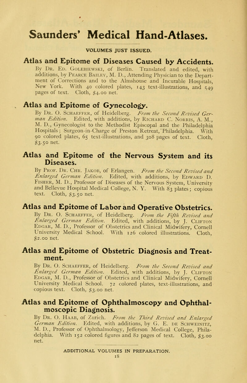 VOLUMES JUST ISSUED. Atlas and Epitome of Diseases Caused by Accidents. By Dr. Ed. Golebiewski, of Berlin. Translated and edited, with additions, by Pearce Bailey, M. D., Attending Physician to the Depart- ment of Corrections and to the Almshouse and Incurable Hospitals, New York. With 40 colored plates, 143 text-illustrations, and ^49 pages of text. Cloth, $4.00 net. Atlas and Epitome of Gynecology. By Dr. O. Schaeffer, of Heidelberg. From the Second Revised Ger- man Edition. Edited, with additions, by Richard C. Norris, A. M., M. D., Gynecologist to the Methodist Episcopal and the Philadelphia Hospitals; Surgeon-in-Charge of Preston Retreat, Philadelphia. With 90 colored plates, 65 text-illustrations, and 308 pages of text. Cloth, $3.50 net. Atlas and Epitome of the Nervous System and its Diseases. By Prof. Dr. Chr. Jakob, of Erlangen. From the Second Revised and Enlarged German Edition. Edited, with additions, by Edward D. Fisher, M. D., Professor of Diseases of the Nervous System, University and Bellevue Hospital Medical College, N. Y. With 83 plates; copious text. Cloth, $3.50 net. Atlas and Epitome of Labor and Operative Obstetrics. By Dr. O. Schaeffer, of Heidelberg. From the Fifth Revised and Enlarged German Edition. Edited, with additions, by J. Clifton Edgar, M. D., Professor of Obstetrics and Clinical Midwifery, Cornell University Medical School. With 126 colored illustrations. Cloth, $2.00 net. Atlas and Epitome of Obstetric Diagnosis and Treat- ment. By Dr. O. Schaeffer, of Heidelberg. From the Seeond Revised and Enlarged German Edition. Edited, with additions, by J. Clifton Edgar, M. D., Professor of Obstetrics and Clinical Midwifery, Cornell University Medical School. 72 colored plates, text-illustrations, and copious text. Cloth, $3.00 net. Atlas and Epitome of Ophthalmoscopy and Ophthal- moscopic Diagnosis. By Dr. O. Haab, of Zurich. From the Third Revised and Enlarged German Editioji. Edited, with additions, by G. E. de Schweinitz, M. D., Professor of Ophthalmology, Jefferson Medical College, Phila- delphia. With 152 colored figures and 82 pages of text. Cloth, $3.00 net. ADDITIONAL VOLUMES IN PREPARATION.