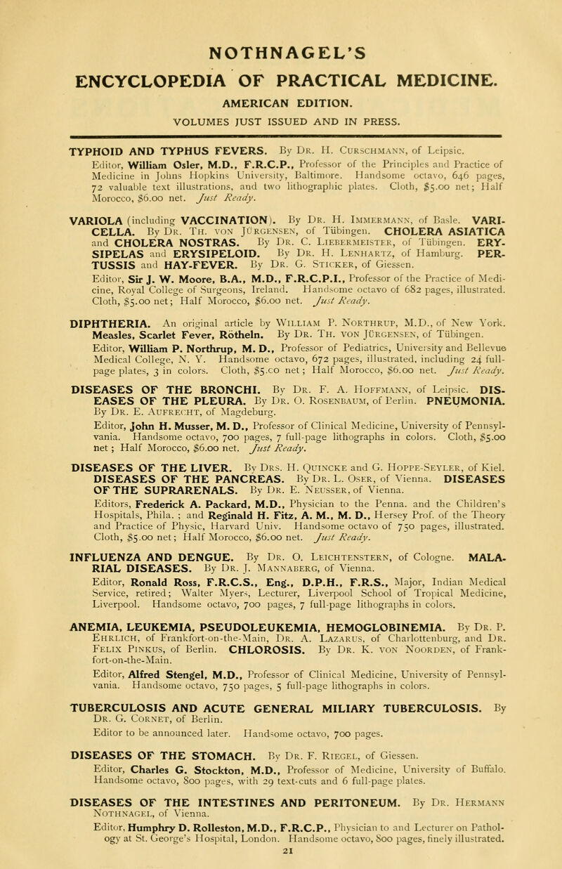 NOTHNAGEL'S ENCYCLOPEDIA OF PRACTICAL MEDICINE. AMERICAN EDITION. VOLUMES JUST ISSUED AND IN PRESS. TYPHOID AND TYPHUS FEVERS. By Dr. II. Curschmann, of Leipsic. Editor, William Osier, M.D., F.R.C.P., Professor of the Principles and Practice of Medicine in Johns Hopkins University, Baltimore. Handsome octavo, 646 pages, 72 valuable text illustrations, and two lithographic plates. Cloth, $5.00 net; Half Morocco, $6.00 net. Just Ready. VARIOLA (including VACCINATION). By Dr. H. Immermann, of Basle. VARI- CELLA. By Dr. Th. von Jurgensen, of Tubingen. CHOLERA ASIATICA and CHOLERA NOSTRAS. By Dr. C. Liebermeister, of Tubingen. ERY- SIPELAS and ERYSIPELOID. By Dr. H. Lenhartz, of Hamburg. PER- TUSSIS and HAY-FEVER. By Dr. G. Sticker, of Giessen. Editor, Sir J. W. Moore, B.A., M.D., F.R.C.P.I., Professor of the Practice of Medi- cine, Royal College of Surgeons, Ireland. Handsome octavo of 682 pages, illustrated. Cloth, $5.00 net; Half Morocco, $6.00 net. Just Ready. DIPHTHERIA. An original article by William P. Northrup, M.D., of New York. Measles, Scarlet Fever, Rotheln. By Dr. Th. von Jurgensen, of Tubingen. Editor, William P. Northrup, M. D., Professor of Pediatrics, University and Bellevue Medical College, N. Y. Handsome octavo, 672 pages, illustrated, including 24 full- page plates, 3 in colors. Cloth, $5x0 net; Half Morocco, $6.00 net. Just Ready. DISEASES OF THE BRONCHI. Bv Dr. F. A. Hoffmann, of Leipsic. DIS- EASES OF THE PLEURA. By Dr. O. Rosenbaum, of Berlin. PNEUMONIA. By Dr. E. Aufrecht, of Magdeburg. Editor, John H. Musser, M. D., Professor of Clinical Medicine, University of Pennsyl- vania. Handsome octavo, 700 pages, 7 full-page lithographs in colors. Cloth, 3S-QO net ; Half Morocco, $6.00 net. Just Ready. DISEASES OF THE LIVER. Bv Drs. H. Quincke and G. Hoppe-Seyler, of Kiel. DISEASES OF THE PANCREAS. By Dr. L. Oser, of Vienna. DISEASES OF THE SUPRARENALS. By Dr. E. Neusser, of Vienna. Editors, Frederick A. Packard, M.D., Physician to the Penna. and the Children's Hospitals, Phila. ; and Reginald H. Fitz, A. M., M. D., Hersey Prof, of the Theory and Practice of Physic, Harvard Univ. Handsome octavo of 750 pages, illustrated. Cloth, $5.00 net; Half Morocco, $6.00 net. Just Ready. INFLUENZA AND DENGUE. By Dr. O. Leichtenstern, of Cologne. MALA- RIAL DISEASES. By Dr. J. Mannaberg, of Vienna. Editor, Ronald Ross, F.R.C.S., Eng., D.P.H., F.R.S., Major, Indian Medical Service, retired; Walter Myers, Lecturer, Liverpool School of Tropical Medicine, Liverpool. Handsome octavo, 700 pages, 7 full-page lithographs in colors. ANEMIA, LEUKEMIA, PSEUDOLEUKEMIA, HEMOGLOBINEMIA. By Dr. P. Ehrlich, of Frankfort-on-the-Main, Dr. A. Lazarus, of Charlottenburg, and Dr. Felix Pinkus, of Berlin. CHLOROSIS. By Dr. K. von Noorden, of Frank- fort-on-the-Main. Editor, Alfred Stengel, M.D., Professor of Clinical Medicine, University of Pennsyl- vania. Handsome octavo, 750 pages, 5 full-page lithographs in colors. TUBERCULOSIS AND ACUTE GENERAL MILIARY TUBERCULOSIS. By Dr. G. Cornet, of Berlin. Editor to be announced later. Handsome octavo, 700 pages. DISEASES OF THE STOMACH. By Dr. F. Riegel, of Giessen. Editor, Charles G. Stockton, M.D., Professor of Medicine, University of Buffalo. Handsome octavo, 800 pages, with 29 text-cuts and 6 full-page plates. DISEASES OF THE INTESTINES AND PERITONEUM. By Dr. Hermann Nothnagel, of Vienna. Editor, Humphry D. Rolleston, M.D., F.R.C.P., Physician to and Lecturer on Pathol- ogy at St. George's Hospital, London. Handsome octavo, 800 pages, finely illustrated.