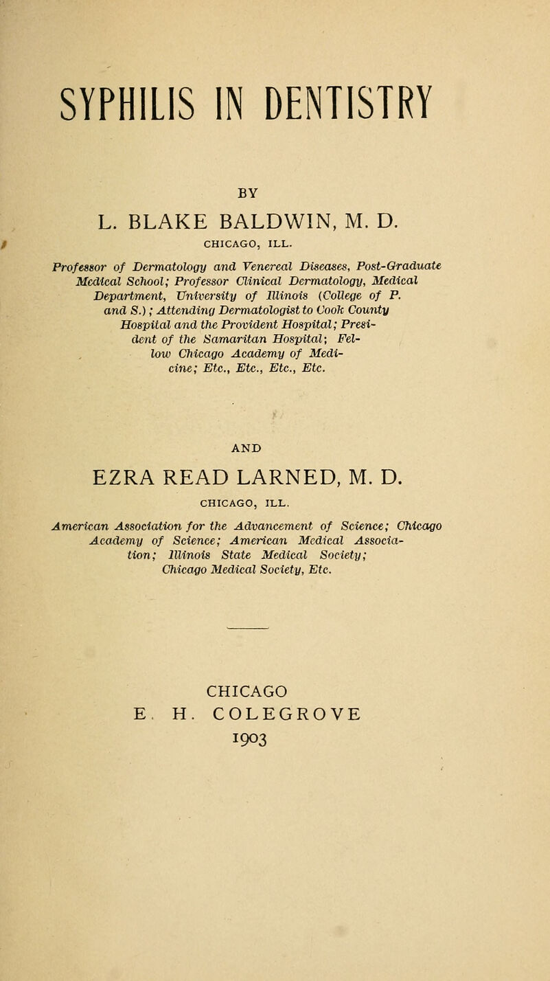 SYPHILIS IN DENTISTRY BY L. BLAKE BALDWIN, M. D. CHICAGO, ILL. Professor of Dermntologv and Venereal Diseases, Post-OraduaU Medical School; Professor Clinical Dermatology, Medical Department, University of Illinois {College of P. and S.); Attendiiig Dermatologist to Cook County Hospital and the Provident Hospital; Presi- dent of the Samaritan Hospital; Fel- low Chicago Academy of Medi- cine; Etc., Etc., Etc., Etc. EZRA READ EARNED, M. D. CHICAGO, ILL. American Association for the Advancement of Science; Chicago Academy of Science; American Medical Associa- tion; Illinois State Medical Society; Chicago Medical Society, Etc. CHICAGO H. COLEGROVE 1903