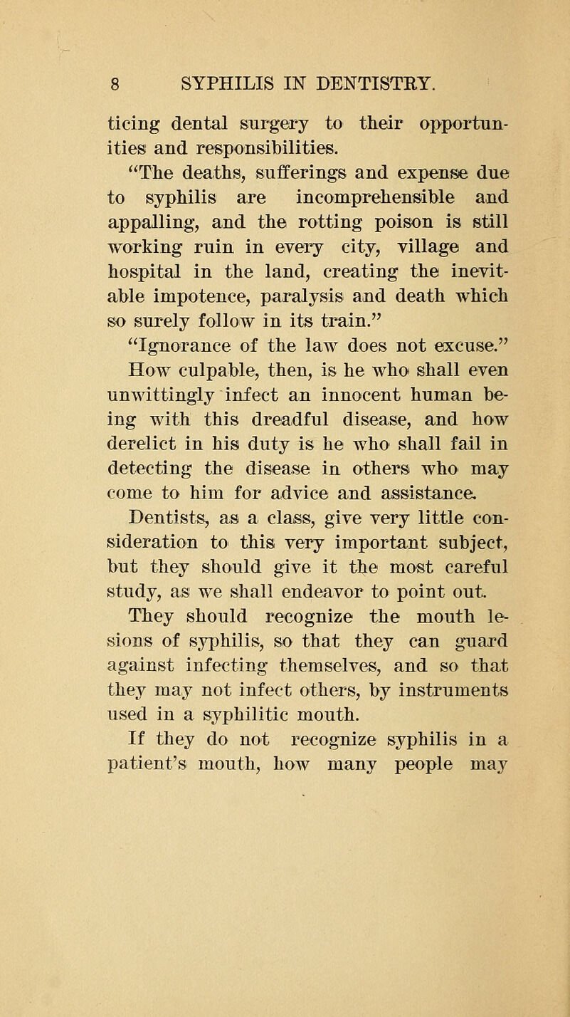 ticing dental surgery to their opportun- ities and responsibilities. The deaths, sufferings and expense due to syphilis are incomprehensible and appalling, and the rotting poison is still working ruin in every city, village and hospital in the land, creating the inevit- able impotence, paralysis and death which so surely follow in its train. Ignorance of the law does not excuse. How culpable, then, is he who shall even unwittingly infect an innocent human be- ing with this dreadful disease, and how derelict in his duty is he who shall fail in detecting the disease in others who may come to him for advice and assistance. Dentists, as a class, give very little con- sideration to this very important subject, but they should give it the most careful study, as we shall endeavor to point out. They should recognize the mouth le- sions of syjihilis, so that they can guard against infecting themselves, and so that they may not infect others, by instruments used in a syphilitic mouth. If they do not recognize syphilis in a patient's mouth, how many people may