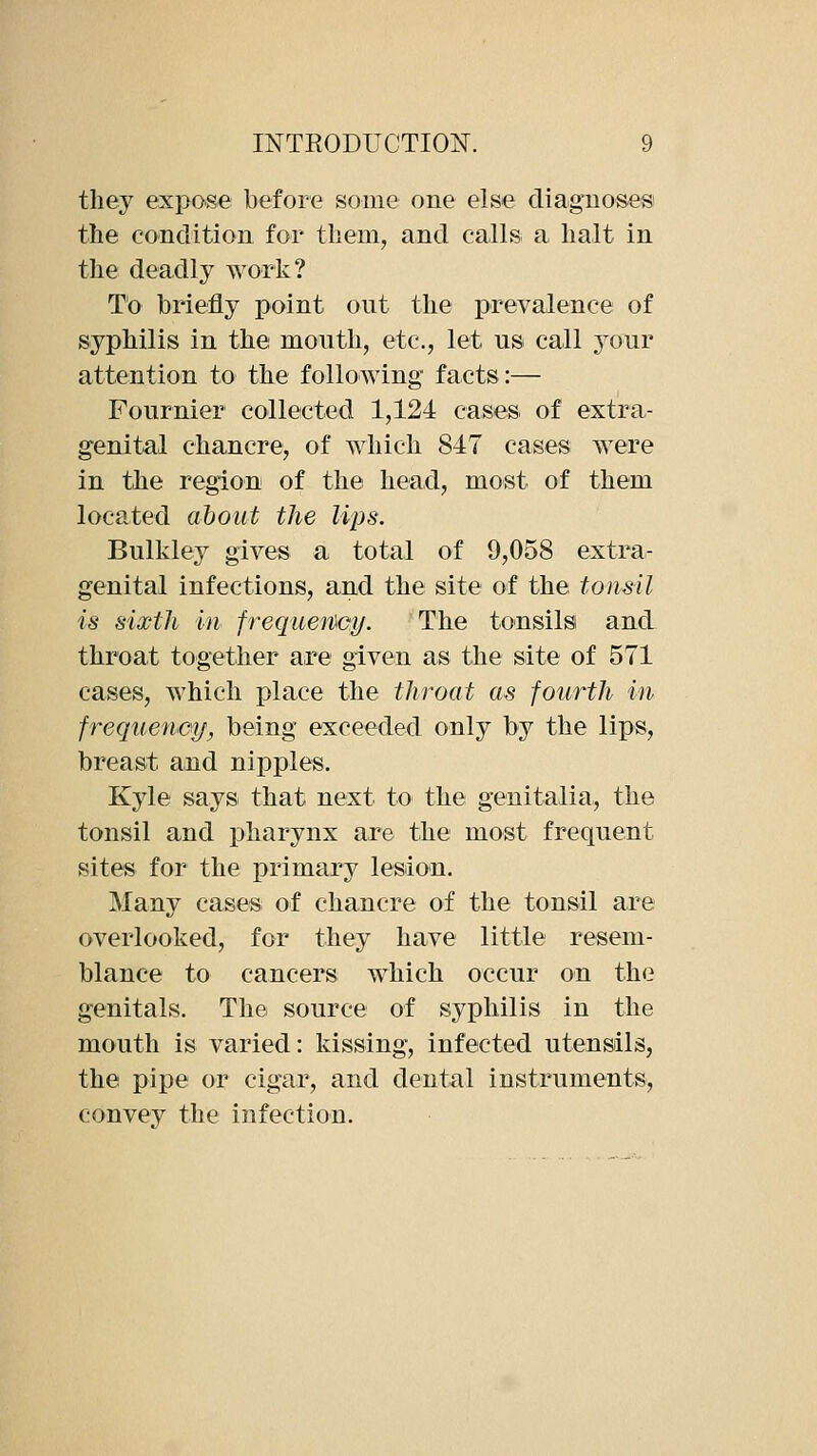 they expose before some one else diagnoses the condition for tbem, and calls a halt in the deadly work? To briefly point out the prevalence of syphilis in the mouth, etc., let us call yoTir attention to the following facts:— Fournier collected 1,124 cases of extra- genital chancre, of which 847 cases were in the region of the head, most of them located about the lips. Bulkley gives a total of 9,058 extra- genital infections, and the site of the tonsil is sixth in frequeiDGif. The tonsils and throat together are given as the site of 571 cases, which place the throat as fourth in frequeneif, being exceeded only by the lips, breast and nipples. Kyle says that next to the genitalia, the tonsil and pharynx are the most frequent sites for the primary lesion. Many cases of chancre of the tonsil are overlooked, for they have little resem- blance to cancers which occur on the genitals. The source of syphilis in the mouth is varied: kissing, infected utensils, the pipe or cigar, and dental instruments, convey the infection.