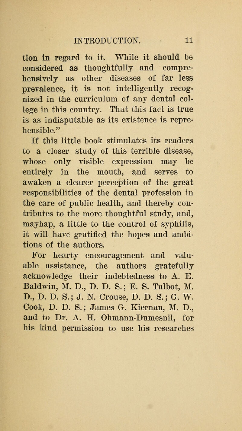 tion in regard to it. While it should be considered as thoughtfully and compre- hensively as other diseases of far less prevalence, it is not intelligently recog- nized in the curriculum of any dental col- lege in this country. That this fact is true is as indisputable as its existence is repre- hensible. If this little book stimulates its readers to a closer study of this terrible disease, whose only visible expression may be entirely in the mouth, and serves to awaken a clearer perception of the great responsibilities of the dental profession in the care of public health, and thereby con- tributes to the more thoughtful study, and, mayhap, a little tO' the control of syphilis, it will have gratified the hopes and ambi- tions of the authors. For hearty encouragement and valu- able assistance, the authors gratefully acknowledge their indebtedness to A. E. Baldwin, M. D., D. D. S.; E. S. Talbot, M. D., D. D. S.; J. N. Grouse, D. D. S.; G. W. Cook, D. D. S.; James G. Kiernan, M. D., and to Dr. A. H. Ohmann-Dumesnil, for his kind permission to use his researches