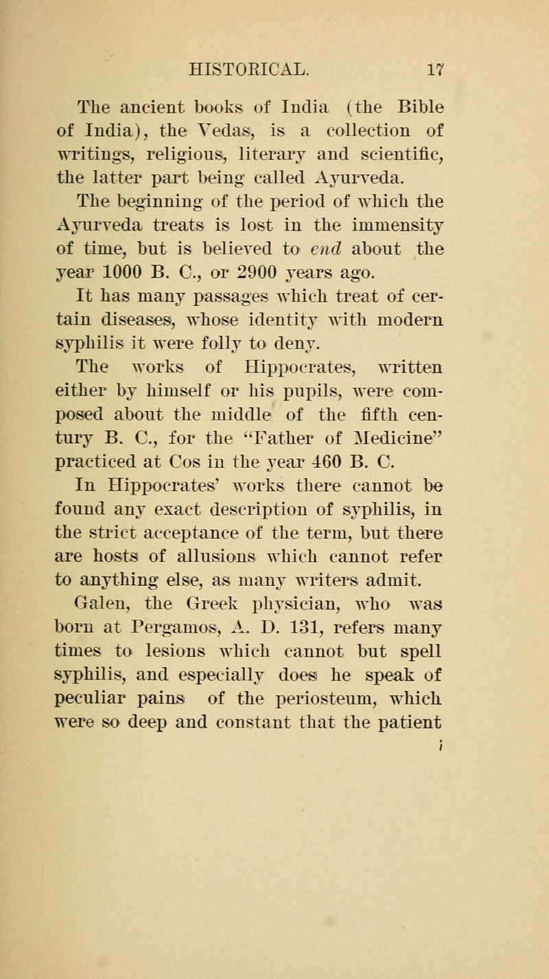 The ancient books of India (the Bible of India), the Yedas, is a collection of writings, religious, literary and scientific, the latter part being called Ayurreda. The beginning of the period of which the Ayurveda treats is lost in the immensity of time, but is believed to end about the year 1000 B. C, or 2900 years ago. It has many passages which treat of cer- tain diseases, whose identity with modern syphilis it were folly to deny. The works of Hippocrates, T^Titten either by himself or his iDupils, were com- posed about the middle of the fifth cen- tury B. C, for the ''Father of Medicine practiced at Cos in the year 460 B. C. In Hippocrates' works there cannot be found any exact description of syphilis, in the strict acceptance of the term, but there are hosts of allusions which cannot refer to anything else, as many writers admit. Galen, the Greek physician, who was born at Pergamos, A. D. 131, refers many times to lesions which cannot but spell syphilis, and especially does he speak of peculiar pains of the periosteum, which were so deep and constant that the patient