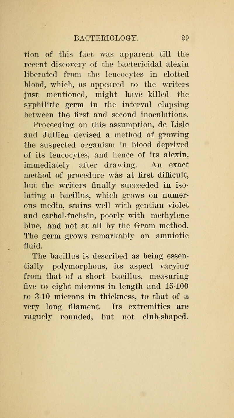 tion of this fact was apparent till the recent discoyery of the bactericidal alexin liberated from the leucocytes in clotted blood, which, as appeared to the writers jnst mentioned, might haye killed the syphilitic germ in the interyal elapsing between the first and second inoculations. Proceeding on this assumption, de Lisle and Jullien deyised a method of growing the suspected organism in blood depriyed of its leucocytes, and hence of its alexin^ immediately after drawing. An exact method of procedure was at first diflftcult, but the writers finally succeeded in iso- lating a bacillus, which grows on numer- ous media, stains well with gentian yiolet and carbol-fuchsin, poorly with methylene blue, and not at all by the Gram method. The germ grows remarkably on amniotic fluid. The bacillus is described as being essen- tially polymorphous, its aspect yarying from that of a short bacillus, measuring five to eight microns in length and 15-100 to 3-10 microns in thickness, to that of a very long filament. Its extremities are vaguely rounded, but not club-shaped.