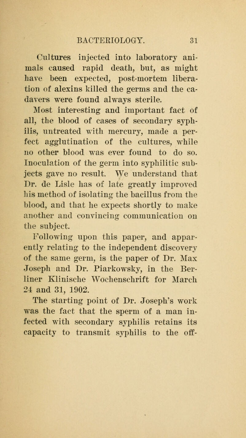 Cultures injected into laboratory ani- mals caused rapid death, but, as might have been expected, post-mortem libera- tion of alexins killed the germs and the ca- davei^ were found always sterile. Most interesting and important fact of all, the blood of cases of secondary syph- ilis, untreated with mercury, made a per- fect agglutination of the cultures, while no other blood was ever found to do so. Inoculation of the germ into syphilitic sub- jects gave no result. We understand that Dr. de Lisle has of late greatly improved his method of isolating the bacillus from the blood, and that he expects shortly to make another and convincing communication on the subject. Following upon this paper, and appar- ently relating to the independent discovery of the same germ, is the paper of Dr. Max Joseph and Dr. Piarkowsky, in the Ber- liner Klinische Wochenschrift for March 24 and 31, 1902. The starting point of Dr. Joseph's work was the fact that the sperm of a man in- fected with secondary syphilis retains its capacity to transmit syphilis to the off-