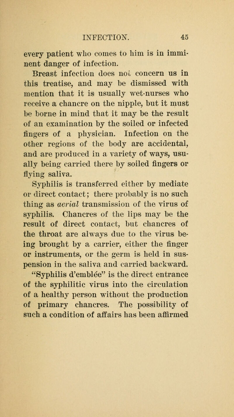 every patient who comes to him is in immi- nent danger of infection. Breast infection does noi. concern us in this treatise, and may be dismissed with mention that it is usually wet-nurses who receive a chancre on the nipple, but it must be borne in mind that it may be the result of an examination by the soiled or infected fingers of a physician. Infection on the other regions of the body are accidental, and are produced in a variety of ways, usu- ally being carried there by soiled fingers or flying saliva. Syphilis is transferred either by mediate or direct contact; there probably is no such thing as aerial transmission of the virus of syphilis. Chancres of the lips may be the result of direct contact, but chancres of the throat are always due to the virus be- ing brought by a carrier, either the finger or instruments, or tbe germ is held in sus- pension in the saliva and carried backward. Syphilis d'embl^e is the direct entrance of the syphilitic virus into the circulation of a healthy person without the production of primary chancres. The possibility of such a condition of affairs has been affirmed