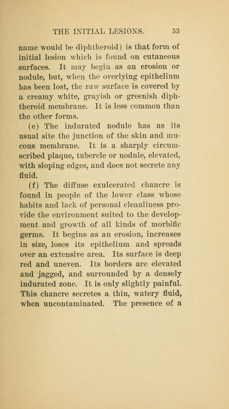 name would be diphtheroid) is that form of initial lesion which is found on cutaneous surfaces. It may begin as an erosion or nodule, but, when the overlying epithelium has been lost, the raw surface is covered by a creamy white, grayish or greenish diph- theroid membrane. It is less common than the other forms. (e) The indurated nodule has as its usual site the junction of the skin and mu- cous membrane. It is a sharply circum- scribed plaque, tubercle or nodule, elevated, with sloping edges, and does not secrete any fluid. (f) The diffuse exulcerated chancre is found in people of the lower class whose habits and lack of personal cleanliness pro- vide the environment suited to the develop- ment and growth of all kinds of morbific germs. It begins as an erosion, increases in size, loses its epithelium and spreads over an extensive area. Its surface is deep red and uneven. Its borders are elevated and jagged, and surrounded by a densely indurated zone. It is only slightly painful. This chancre secretes a thin, watery fluid, when uncontaminated. The presence of a