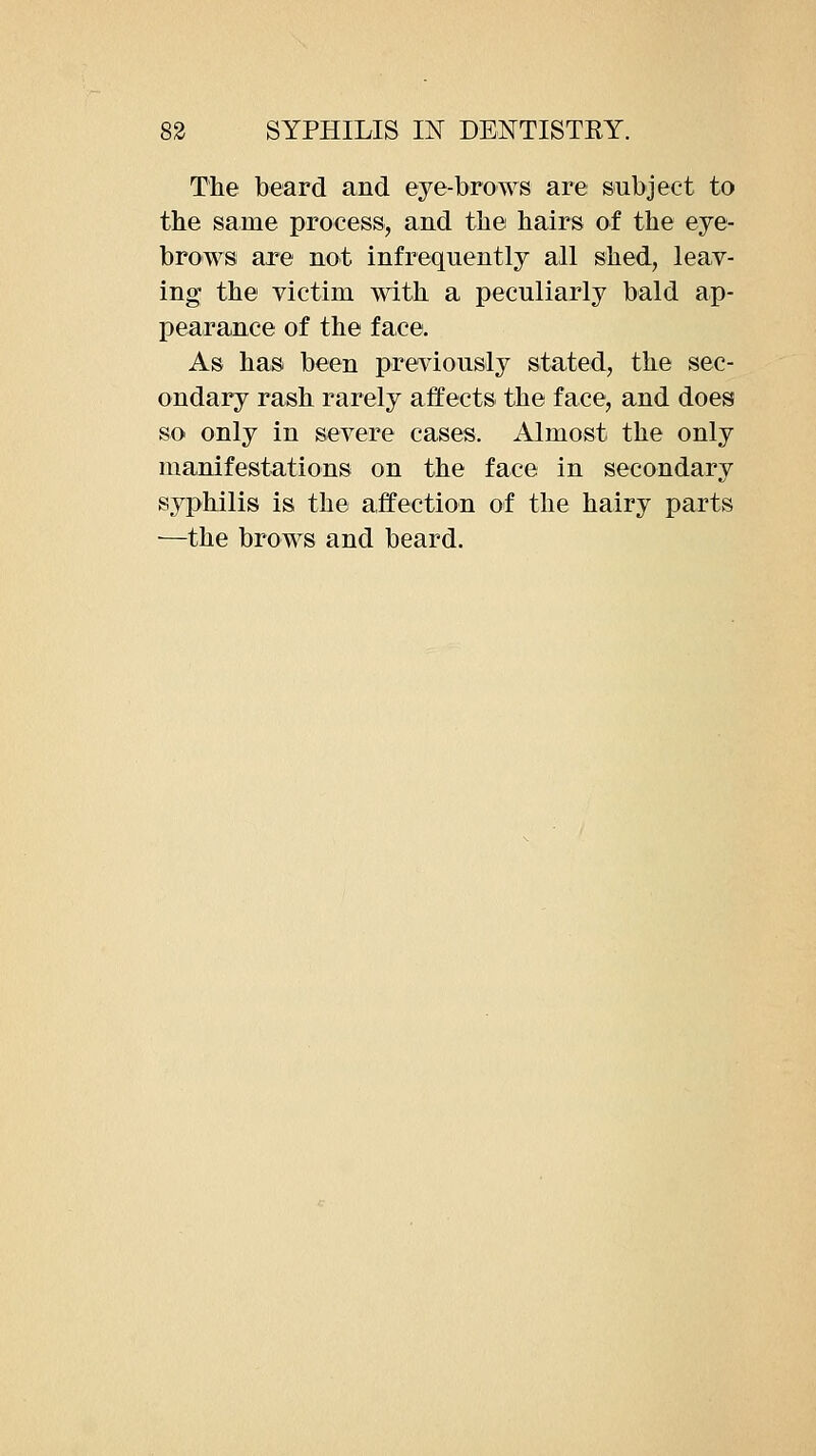 The beard and eye-brows are subject to the same process, and the hairs of the eye- brows are not infrequently all shed, leav- ing the victim with a peculiarly bald ap- pearance of the faee. As has been previously stated, the sec- ondary rash rarely affects the face, and does so only in severe cases. Almost the only manifestations on the face in secondary syphilis is the affection of the hairy parts —the brows and beard.