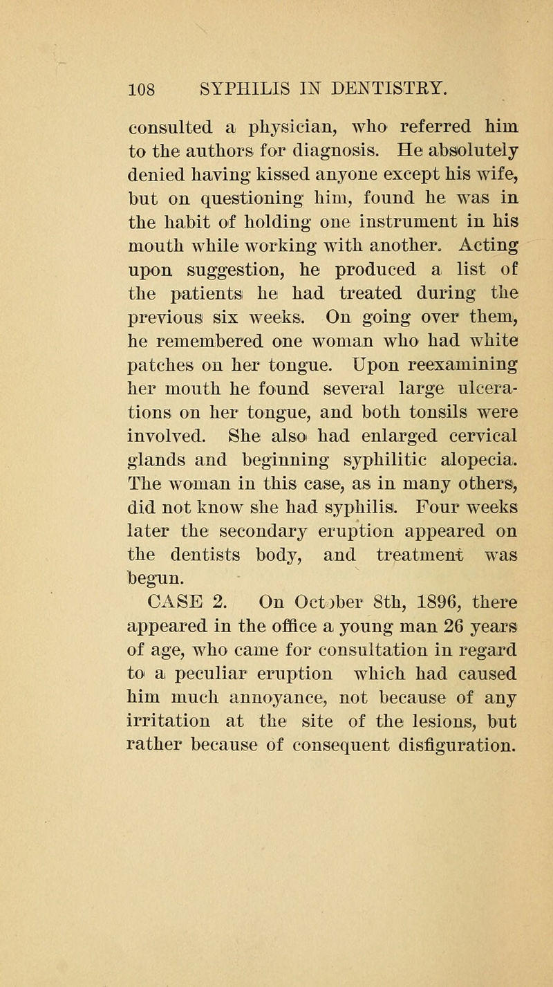 consulted a, physician, who referred him to the authors for diagnosis. He absolutely denied having kissed anyone except his wife, but on questioning him, found he was in the habit of holding one instrument in his mouth while working with another. Acting upon suggestion, he produced a list of the patientsi he had treated during the previous six weeks. On going over them>, he remembered one woman who had white patches on her tongue. Upon reexamining her mouth he found several large ulcera- tions on her tongue, and both tonsils were involved. She also had enlarged cervical glands and beginning syphilitic alopecia. The woman in this case, as in many others, did not know she had syphilis. Four weeks later the secondary eruption appeared on the dentists body, and treatment was begun. CASE 2. On October 8th, 1896, there appeared in the office a young man 26 years of age, who came for consultation in regard to a peculiar eruption which had caused him much annoyance, not because of any irritation at the site of the lesions, but rather because of consequent disfiguration.