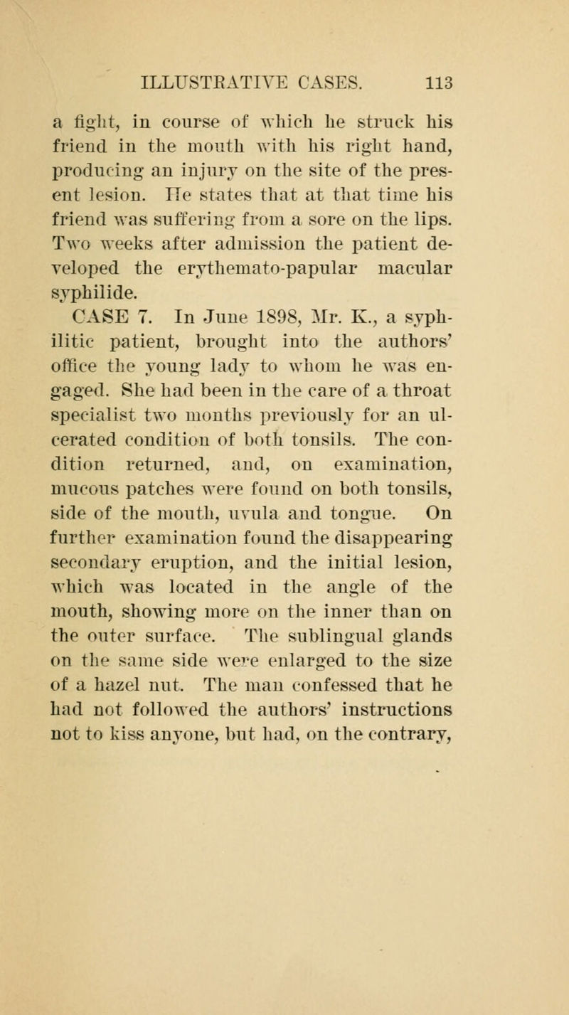 a fight, in course of which he struck his friend in the mouth Avith his right hand, producing an injury on the site of the pres- ent lesion. lie states that at that time his friend was suffering from a sore on the lips. Two weeks after admission the patient de- veloped the erythemato-papular macular syphilide. CASE 7. In June 1898, Mr. K., a syph- ilitic patient, brought into the authors' office the young lady to whom he was en- gaged. She had been in the care of a throat specialist two months previously for an ul- cerated condition of both tonsils. The con- dition returned, and, on examination, mucous patches were found on both tonsils, side of the mouth, uvula and tongue. On further examination found the disappearing secondary eruption, and the initial lesion, which was located in the angle of the mouth, showing more on the inner than on the outer surface. The sublingual glands on the same side were enlarged to the size of a hazel nut. The man confessed that he had not followed the authors' instructions not to kiss an^^one, but had, on the contrary,