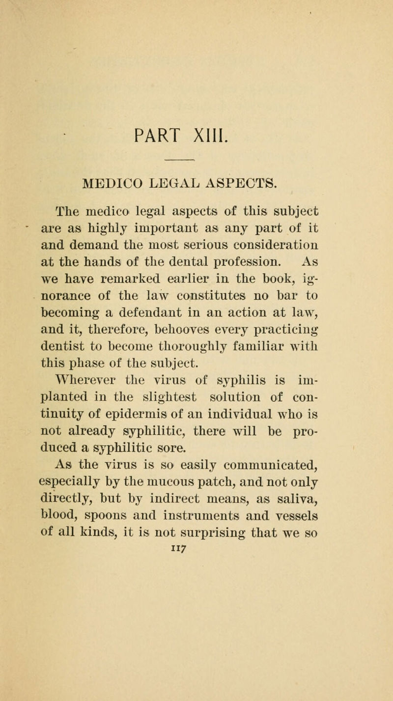 PART Xlll. MEDICO LEGAL ASPECTS. The medico legal aspects of this subject are as highly important as any part of it and demand the most serious consideration at the hands of the dental profession. As we have remarked earlier in the book, ig- norance of the law constitutes no bar to becoming a defendant in an action at law, and it, therefore, behooves every practicing dentist to become thoroughly familiar with this phase of the subject. Wherever the virus of syphilis is im- planted in the slightest solution of con- tinuity of epidermis of an individual who is not already syphilitic, there will be pro- duced a syphilitic sore. As the virus is so easily communicated, especially by the mucous patch, and not only directly, but by indirect means, as saliva, blood, spoons and instruments and vessels of all kinds, it is not surprising that we so 7