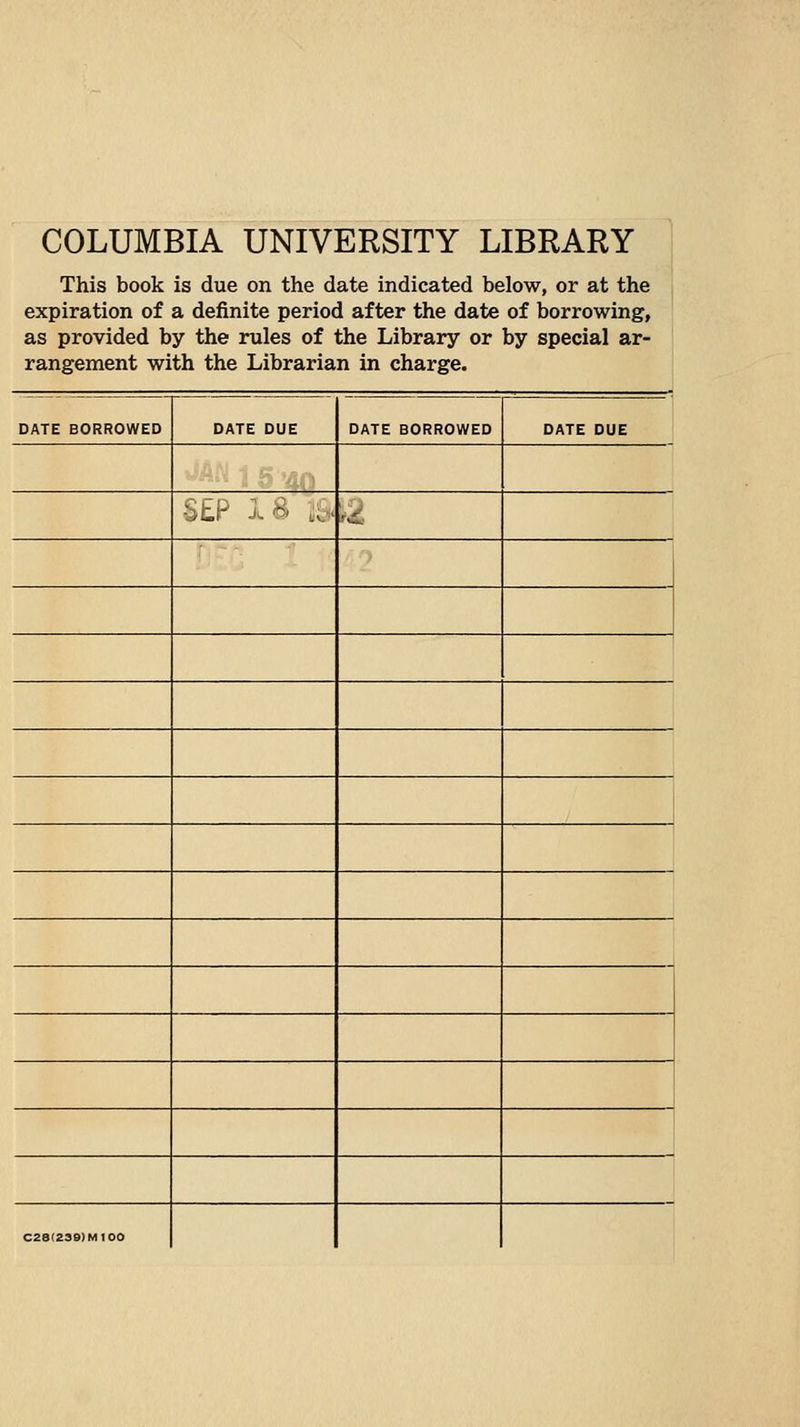 COLUMBIA UNIVERSITY LIBRARY This book is due on the date indicated below, or at the , expiration of a definite period after the date of borrowing, ' as provided by the rules of the Library or by special ar- rangement with the Librarian in charge. DATE BORROWED DATE DUE DATE BORROWED DATE DUE S£P 1^' .o' ,2 1 C28(23S)M100