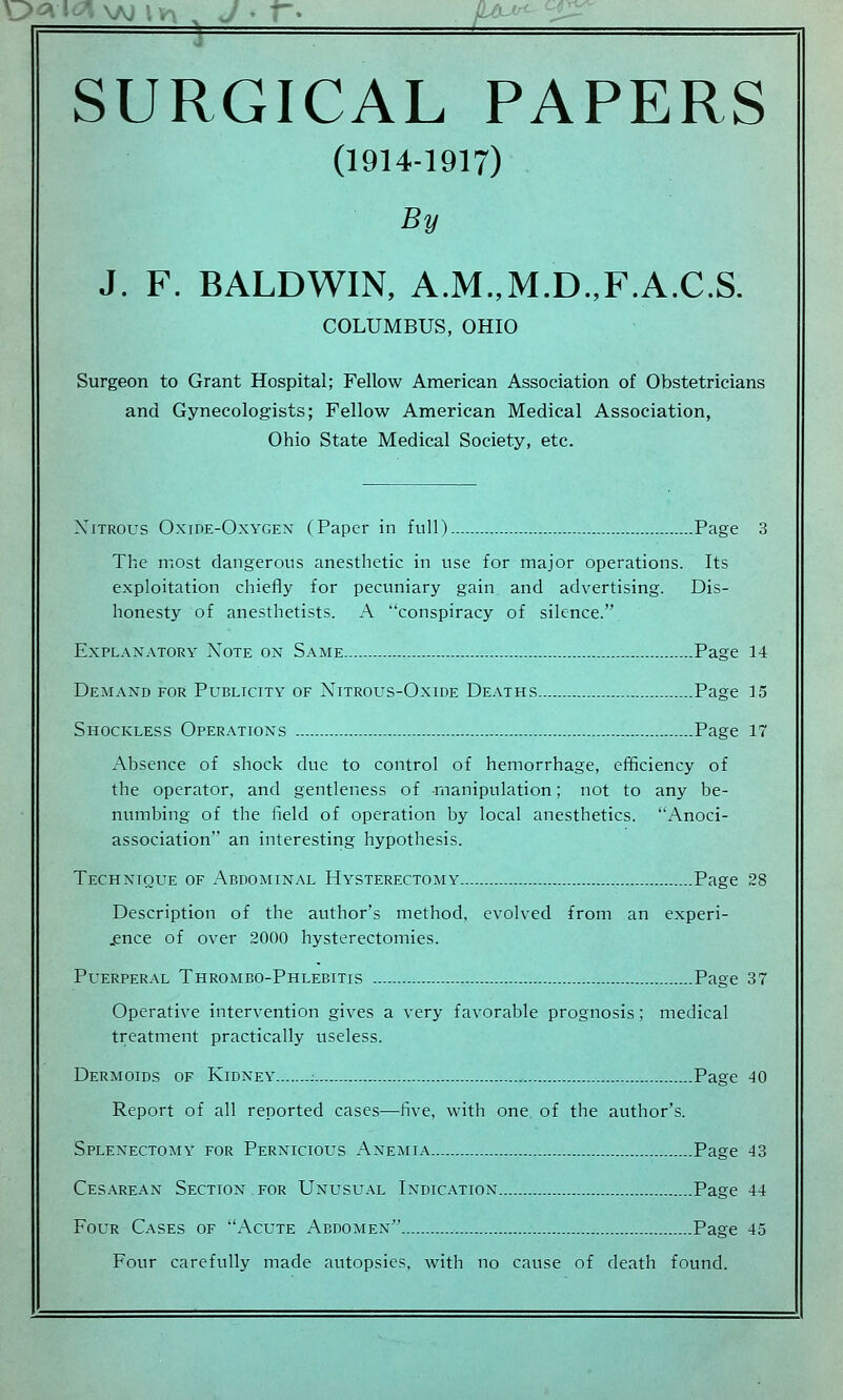 SURGICAL PAPERS (1914-1917) By J. F. BALDWIN, A.M.,M.D.,F.A.C.S. COLUMBUS, OHIO Surgeon to Grant Hospital; Fellow American Association of Obstetricians and Gynecologists; Fellow American Medical Association, Ohio State Medical Society, etc. Xftrous Oxide-Oxygen (Paper in full) Page 3 The most dangerous anesthetic in use for major operations. Its exploitation chiefly for pecuniary gain and advertising. Dis- honesty of anesthetists. A conspiracy of silence. Explanatory Note on Same..— Page 14 Demand for Publicity of Nitrous-Oxide Deaths Page 15 Shockless Operations Page 17 Absence of shock due to control of hemorrhage, efficiency of the operator, and gentleness of -manipulation; not to any be- numbing of the field of operation by local anesthetics. Anoci- association an interesting hypothesis. Technique of Abdominal Hysterectomy Page 28 Description of the author's method, evolved from an experi- ence of over 2000 hysterectomies. Puerperal Thrombo-Phlebitis Page 37 Operative intervention gives a very favorable prognosis; medical treatment practically useless. Dermoids of Kidney : Page 40 Report of all reported cases—five, with one of the author's. Splenectomy for Pernicious Anemia Page 43 Cesarean Section for Unusual Indication Page 44 Four Cases of Acute Abdomen Page 45 Four carefully made autopsies, with no cause of death found.