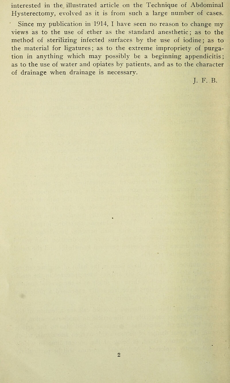 interested in the illustrated article on the Technique of Abdominal Hysterectomy, evolved as it is from such a large number of cases. ' Since my publication in 1914, I have seen no reason to change my views as to the use of ether as the standard anesthetic; as to the method of sterilizing infected surfaces by the use of iodine; as to the material for ligatures; as to the extreme impropriety of purga- tion in anything which may possibly be a beginning appendicitis; as to the use of water and opiates b}^ patients, and as to the character of drainage when drainage is necessarv. J. F. B.