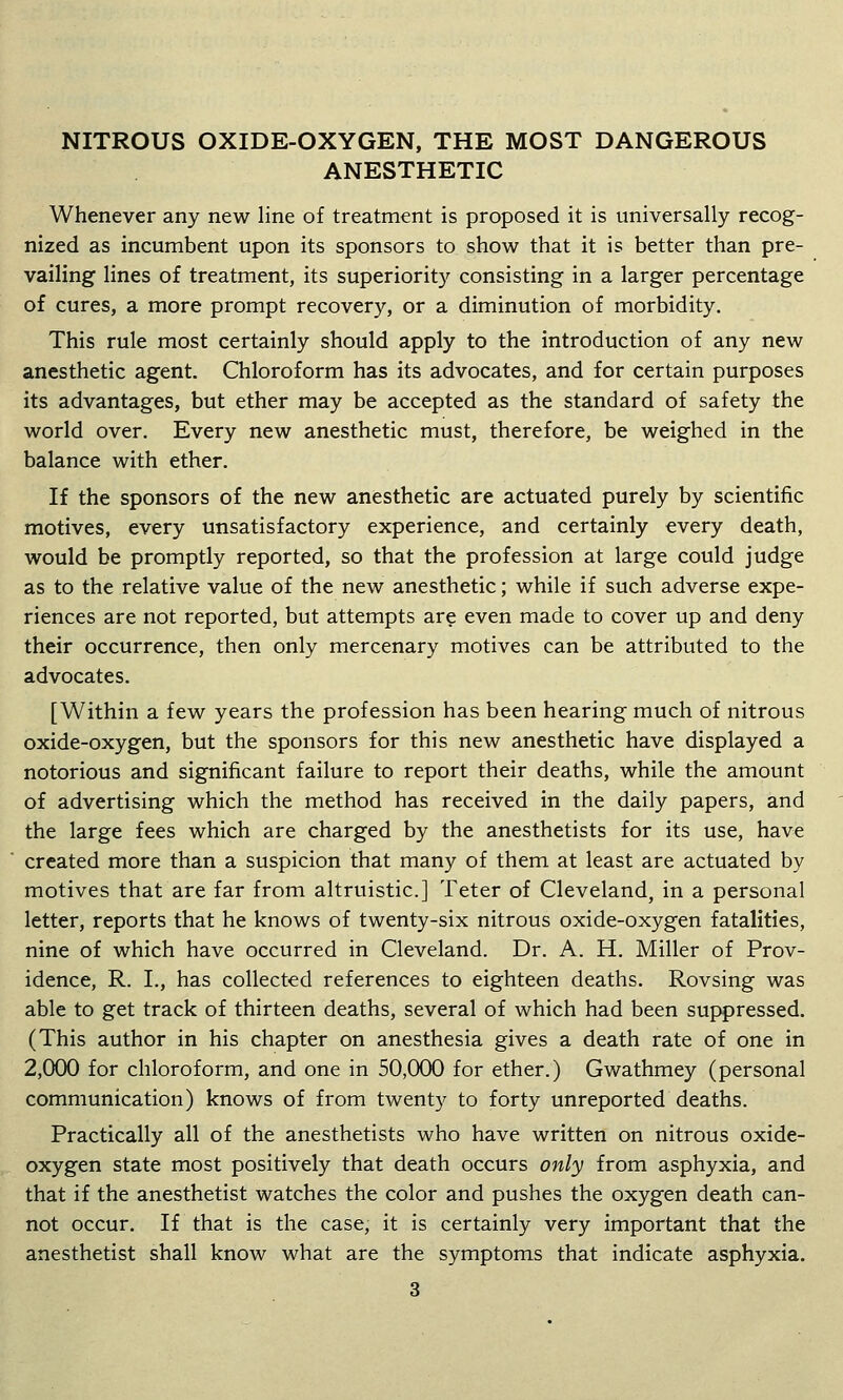 NITROUS OXIDE-OXYGEN, THE MOST DANGEROUS ANESTHETIC Whenever any new line of treatment is proposed it is universally recog- nized as incumbent upon its sponsors to show that it is better than pre- vailing lines of treatment, its superiority consisting in a larger percentage of cures, a more prompt recovery, or a diminution of morbidity. This rule most certainly should apply to the introduction of any new anesthetic agent. Chloroform has its advocates, and for certain purposes its advantages, but ether may be accepted as the standard of safety the world over. Every new anesthetic must, therefore, be weighed in the balance with ether. If the sponsors of the new anesthetic are actuated purely by scientific motives, every unsatisfactory experience, and certainly every death, would be promptly reported, so that the profession at large could judge as to the relative value of the new anesthetic; while if such adverse expe- riences are not reported, but attempts are even made to cover up and deny their occurrence, then only mercenary motives can be attributed to the advocates. [Within a few years the profession has been hearing much of nitrous oxide-oxygen, but the sponsors for this new anesthetic have displayed a notorious and significant failure to report their deaths, while the amount of advertising which the method has received in the daily papers, and the large fees which are charged by the anesthetists for its use, have created more than a suspicion that many of them at least are actuated by motives that are far from altruistic] Teter of Cleveland, in a personal letter, reports that he knows of twenty-six nitrous oxide-oxygen fatalities, nine of which have occurred in Cleveland. Dr. A. H. Miller of Prov- idence, R. I., has collected references to eighteen deaths. Rovsing was able to get track of thirteen deaths, several of which had been suppressed. (This author in his chapter on anesthesia gives a death rate of one in 2,000 for chloroform, and one in 50,000 for ether.) Gwathmey (personal communication) knows of from twenty to forty unreported deaths. Practically all of the anesthetists who have written on nitrous oxide- oxygen state most positively that death occurs only from asphyxia, and that if the anesthetist watches the color and pushes the oxygen death can- not occur. If that is the case, it is certainly very important that the anesthetist shall know what are the symptoms that indicate asphyxia.