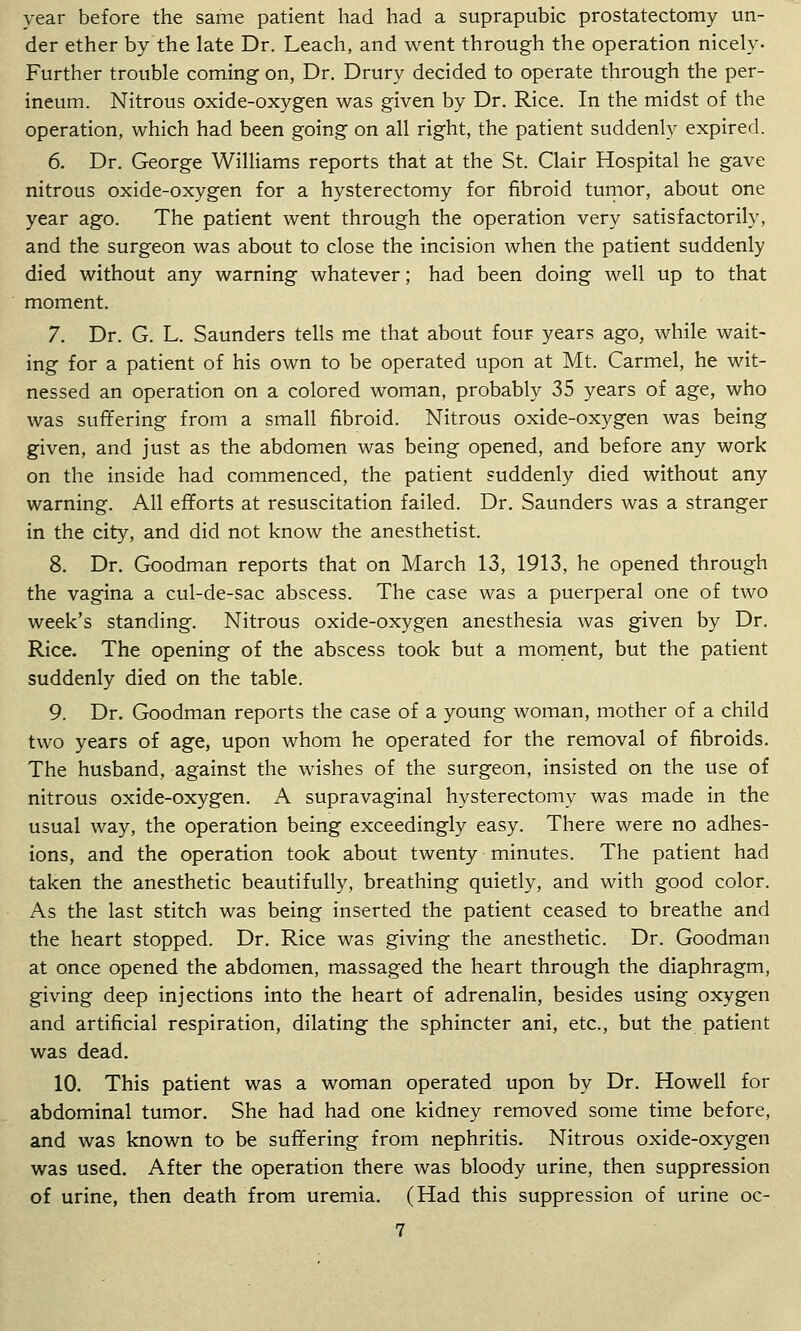 year before the same patient had had a suprapubic prostatectomy un- der ether by the late Dr. Leach, and went through the operation nicely. Further trouble coming on, Dr. Drury decided to operate through the per- ineum. Nitrous oxide-oxygen was given by Dr. Rice. In the midst of the operation, which had been going on all right, the patient suddenly expired. 6. Dr. George Williams reports that at the St. Clair Hospital he gave nitrous oxide-oxygen for a hysterectomy for fibroid turnor, about one year ago. The patient went through the operation very satisfactorily, and the surgeon was about to close the incision when the patient suddenly died without any warning whatever; had been doing well up to that moment. 7. Dr. G. L. Saunders tells me that about four years ago, while wait- ing for a patient of his own to be operated upon at Mt. Carmel, he wit- nessed an operation on a colored woman, probably 35 years of age, who was suffering from a small fibroid. Nitrous oxide-oxygen was being given, and just as the abdomen was being opened, and before any work on the inside had commenced, the patient suddenly died without any warning. All efforts at resuscitation failed. Dr. Saunders was a stranger in the city, and did not know the anesthetist. 8. Dr. Goodman reports that on March 13, 1913, he opened through the vagina a cul-de-sac abscess. The case was a puerperal one of two week's standing. Nitrous oxide-oxygen anesthesia was given by Dr. Rice. The opening of the abscess took but a mornent, but the patient suddenly died on the table. 9. Dr. Goodman reports the case of a young woman, mother of a child two years of age, upon whom he operated for the removal of fibroids. The husband, against the wishes of the surgeon, insisted on the use of nitrous oxide-oxygen. A supravaginal hysterectomy was made in the usual way, the operation being exceedingly easy. There were no adhes- ions, and the operation took about twenty minutes. The patient had taken the anesthetic beautifully, breathing quietly, and with good color. As the last stitch was being inserted the patient ceased to breathe and the heart stopped. Dr. Rice was giving the anesthetic. Dr. Goodman at once opened the abdomen, massaged the heart through the diaphragm, giving deep injections into the heart of adrenalin, besides using oxygen and artificial respiration, dilating the sphincter ani, etc., but the patient was dead, 10. This patient was a woman operated upon by Dr. Howell for abdominal tumor. She had had one kidney removed some time before, and was known to be suffering from nephritis. Nitrous oxide-oxygen was used. After the operation there was bloody urine, then suppression of urine, then death from uremia. (Had this suppression of urine oc-