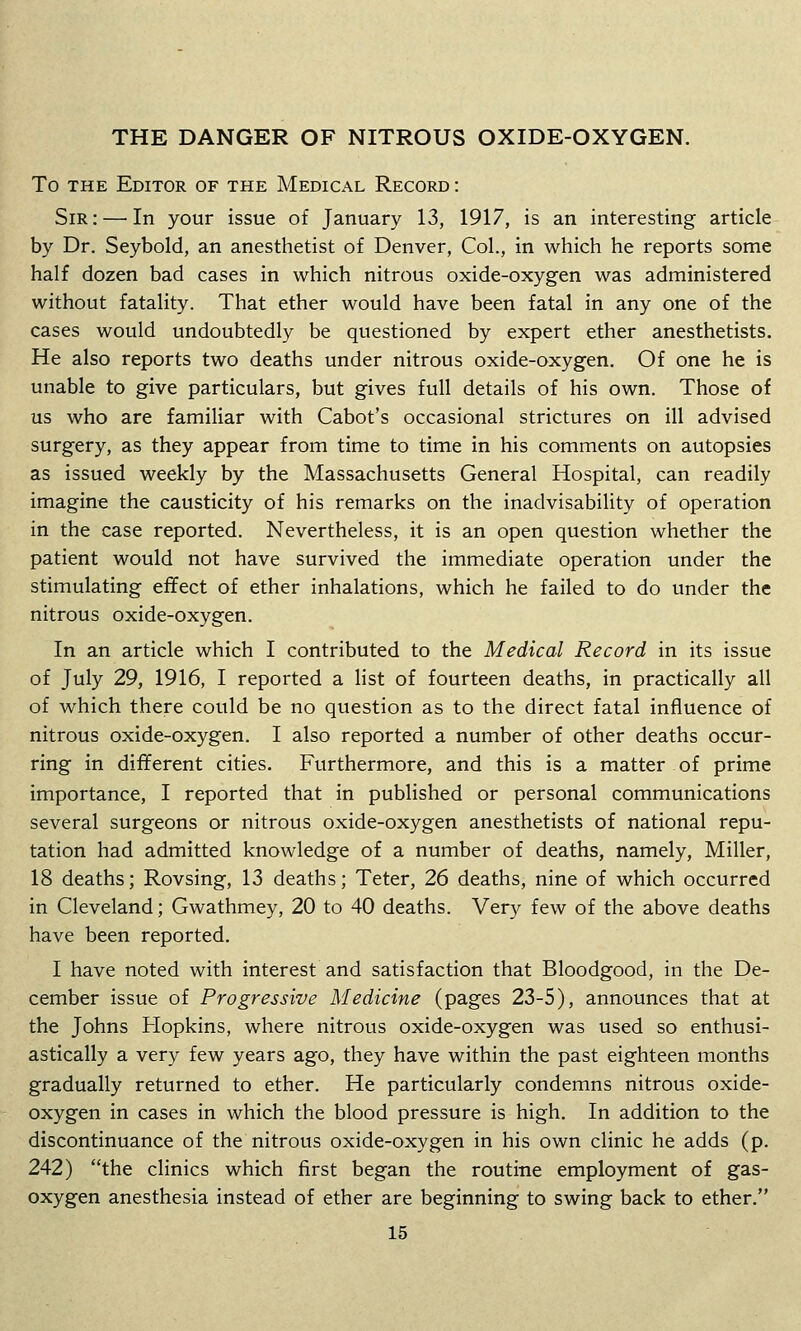 THE DANGER OF NITROUS OXIDE-OXYGEN. To THE Editor of the Medical Record : Sir: — In your issue of January 13, 1917, is an interesting article by Dr. Seybold, an anesthetist of Denver, Col., in which he reports some half dozen bad cases in which nitrous oxide-oxygen was administered without fatality. That ether would have been fatal in any one of the cases would undoubtedly be questioned by expert ether anesthetists. He also reports two deaths under nitrous oxide-oxygen. Of one he is unable to give particulars, but gives full details of his own. Those of us who are familiar with Cabot's occasional strictures on ill advised surgery, as they appear from time to time in his comments on autopsies as issued weekly by the Massachusetts General Hospital, can readily imagine the causticity of his remarks on the inadvisability of operation in the case reported. Nevertheless, it is an open question whether the patient would not have survived the immediate operation under the stimulating effect of ether inhalations, which he failed to do under the nitrous oxide-oxygen. In an article which I contributed to the Medical Record in its issue of July 29, 1916, I reported a list of fourteen deaths, in practically all of which there could be no question as to the direct fatal influence of nitrous oxide-oxygen. I also reported a number of other deaths occur- ring in different cities. Furthermore, and this is a matter of prime importance, I reported that in published or personal communications several surgeons or nitrous oxide-oxygen anesthetists of national repu- tation had admitted knowledge of a number of deaths, namely. Miller, 18 deaths; Rovsing, 13 deaths; Teter, 26 deaths, nine of which occurred in Cleveland; Gwathmey, 20 to 40 deaths. Very few of the above deaths have been reported. I have noted with interest and satisfaction that Bloodgood, in the De- cember issue of Progressive Medicine (pages 23-5), announces that at the Johns Hopkins, where nitrous oxide-oxygen was used so enthusi- astically a very few years ago, they have within the past eighteen months gradually returned to ether. He particularly condemns nitrous oxide- oxygen in cases in which the blood pressure is high. In addition to the discontinuance of the nitrous oxide-oxygen in his own clinic he adds (p. 242) the clinics which first began the routine employment of gas- oxygen anesthesia instead of ether are beginning to swing back to ether.