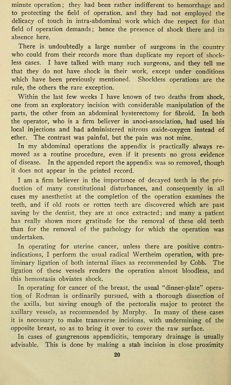 minute operation; they had been rather indifferent to hemorrhage and to protecting the field of operation, and they had not employed the delicacy of touch in intra-abdominal work which due respect for that field of operation demands; hence the presence of shock there and its absence here. There is undoubtedly a large number of surgeons in the country who could from their records more than duplicate my report of shock- less cases. I have talked with many such surgeons, and they tell me that they do not have shock in their work, except under conditions which have been previously mentioned. Shockless operations are the rule, the others the rare exception. Within the last few weeks I have known of two deaths from shock, one from an exploratory incision with considerable manipulation of the parts, the other from an abdominal hysterectomy for fibroid. In both the operator, who is a firm believer in anoci-association, had used his local injections and had administered nitrous oxide-oxygen instead of ether. The contrast was painful, but the pain was not mine. In my abdominal operations the appendix is practically always re- moved as a routine procedure, even if it presents no gross evidence of disease. In the appended report the appendix was so removed, though it does not appear in the printed record. I am a firm believer in the importance of decayed teeth in the pro- duction of many constitutional disturbances, and consequently in all cases my anesthetist at the completion of the operation examines the teeth, and if old roots or rotten teeth are discovered which are past saving by the dentist, they are at once extracted; and many a patient has really shown more gratitude for the removal of these old teeth than for the removal of the pathology for which the operation was undertaken. In operating for uterine cancer, unless there are positive contra- indications, I perform the usual radical Wertheim operation, with pre- liminary ligation of both internal iliacs as recommended by Cobb. The ligation of these vessels renders the operation almost bloodless, and this hemostasis obviates shock. In operating for cancer of the breast, the usual dinner-plate opera- tion of Rodman is ordinarily pursued, with a thorough dissection of the axilla, but saving enough of the pectoralis major to protect the axillary vessels, as recommended by Murphy. In many of these cases it is necessary to make transverse incisions, with undermining of the opposite breast, so as to bring it over to cover the raw surface. In cases of gangrenous appendicitis, temporary drainage is usually advisable. This is done by making a stab incision in close proximity