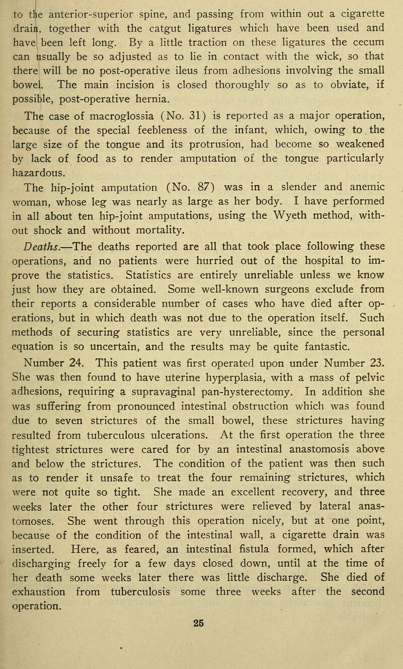 to tlie anterior-superior spine, and passing from within out a cigarette drain, together with the catgut ligatures which have been used and have been left long. By a little traction on these ligatures the cecum can usually be so adjusted as to lie in contact with the wick, so that there will be no post-operative ileus from adhesions involving the small bowel. The main incision is closed thoroughly so as to obviate, if possible, post-operative hernia. The case of macroglossia (No. 31) is reported as a major operation, because of the special feebleness of the infant, which, owing to. the large size of the tongue and its protrusion, had become so weakened by lack of food as to render amputation of the tongue particularly hazardous. The hip-joint amputation (No. 87) was in a slender and anemic woman, whose leg was nearly as large as her body. I have performed in all about ten hip-joint amputations, using the Wyeth method, with- out shock and without mortality. Deaths.—The deaths reported are all that took place following these operations, and no patients were hurried out of the hospital to im- prove the statistics. Statistics are entirely unreliable unless we know just how they are obtained. Some well-known surgeons exclude from their reports a considerable number of cases who have died after op- erations, but in which death was not due to the operation itself. Such methods of securing statistics are very unreliable, since the personal equation is so uncertain, and the results may be quite fantastic. Number 24. This patient was first operated upon under Number 23. She was then found to have uterine hyperplasia, with a mass of pelvic adhesions, requiring a supravaginal pan-hysterectomy. In addition she was suffering from pronounced intestinal obstruction which was found due to seven strictures of the small bowel, these strictures having resulted from tuberculous ulcerations. At the first operation the three tightest strictures were cared for by an intestinal anastomosis above and below the strictures. The condition of the patient was then such as to render it unsafe to treat the four remaining strictures, which were not quite so tight. She made an excellent recovery, and three weeks later the other four strictures were relieved by lateral anas- tomoses. She went through this operation nicely, but at one point, because of the condition of the intestinal wall, a cigarette drain was inserted. Here, as feared, an intestinal fistula formed, which after discharging freely for a few days closed down, until at the time of her death some weeks later there was little discharge. She died of exhaustion from tuberculosis some three weeks after the second operation,