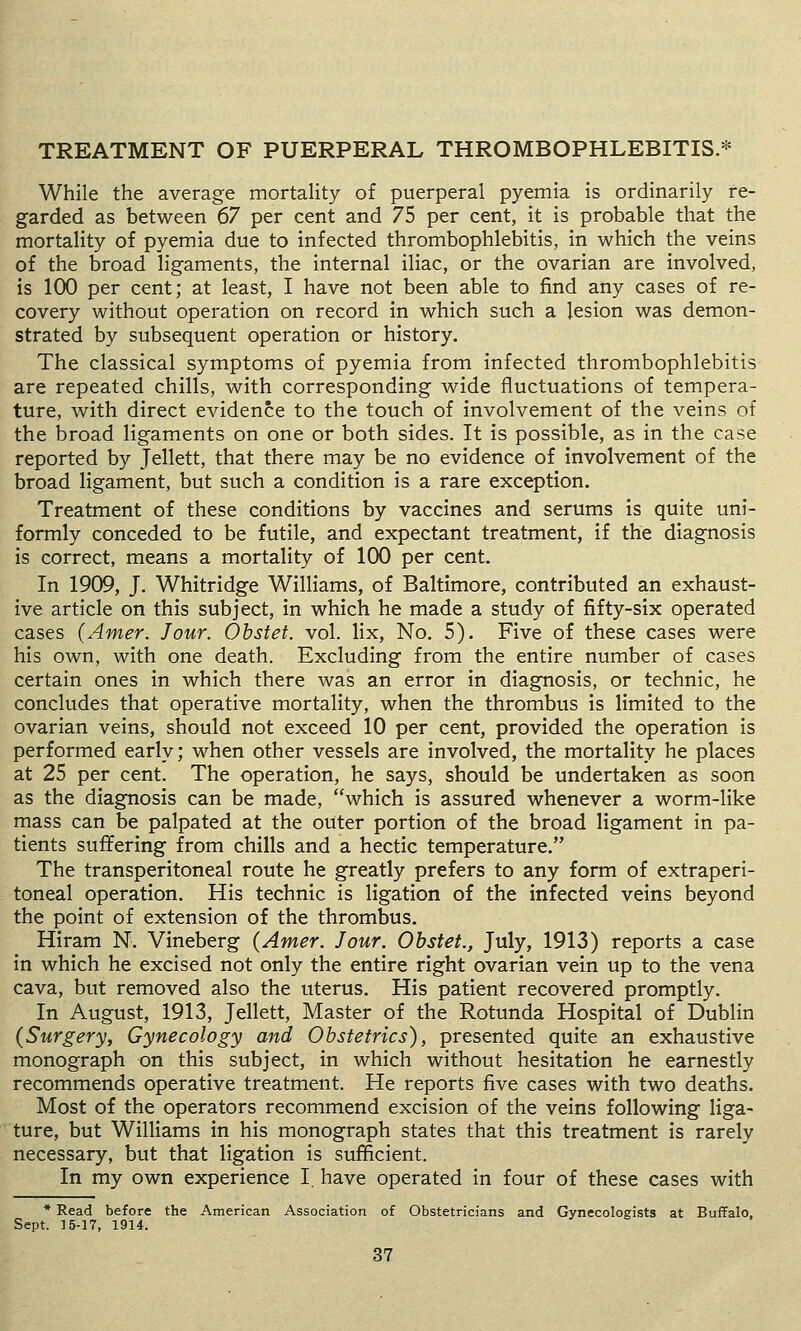 TREATMENT OF PUERPERAL THROMBOPHLEBITIS.* While the average mortality of puerperal pyemia is ordinarily re- garded as between 67 per cent and 75 per cent, it is probable that the mortality of pyemia due to infected thrombophlebitis, in which the veins of the broad ligaments, the internal iliac, or the ovarian are involved, is 100 per cent; at least, I have not been able to find any cases of re- covery without operation on record in which such a lesion was demon- strated by subsequent operation or history. The classical symptoms of pyemia from infected thrombophlebitis are repeated chills, with corresponding wide fluctuations of tempera- ture, with direct evidence to the touch of involvement of the veins of the broad ligaments on one or both sides. It is possible, as in the case reported by Jellett, that there may be no evidence of involvement of the broad ligament, but such a condition is a rare exception. Treatment of these conditions by vaccines and serums is quite uni- formly conceded to be futile, and expectant treatment, if the diagnosis is correct, means a mortality of 100 per cent. In 1909, J. Whitridge Williams, of Baltimore, contributed an exhaust- ive article on this subject, in which he made a study of fifty-six operated cases (Amer. Jour. Obstet. vol. lix. No. 5). Five of these cases were his own, with one death. Excluding from the entire number of cases certain ones in which there was an error in diagnosis, or technic, he concludes that operative mortality, when the thrombus is limited to the ovarian veins, should not exceed 10 per cent, provided the operation is performed early; when other vessels are involved, the mortality he places at 25 per cent. The operation, he says, should be undertaken as soon as the diagnosis can be made, which is assured whenever a worm-like mass can be palpated at the outer portion of the broad ligament in pa- tients suffering from chills and a hectic temperature. The transperitoneal route he greatly prefers to any form of extraperi- toneal operation. His technic is ligation of the infected veins beyond the point of extension of the thrombus. Hiram N. Vineberg (Amer. Jour. Obstet., July, 1913) reports a case in which he excised not only the entire right ovarian vein up to the vena cava, but removed also the uterus. His patient recovered promptly. In August, 1913, Jellett, Master of the Rotunda Hospital of Dublin (Surgery, Gynecology and Obstetrics), presented quite an exhaustive monograph on this subject, in which without hesitation he earnestly recommends operative treatment. He reports five cases with two deaths. Most of the operators recommend excision of the veins following liga- ture, but Williams in his monograph states that this treatment is rarely necessary, but that ligation is sufficient. In my own experience I. have operated in four of these cases with * Read before the American Association of Obstetricians and Gynecologists at Buffalo, Sept. 15-17, 1914.