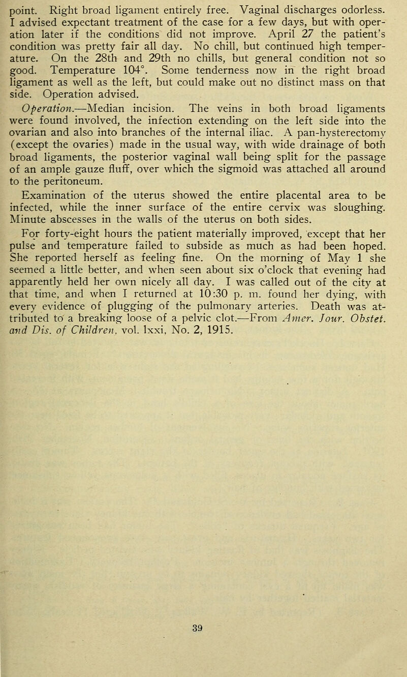 point. Right broad ligament entirely free. Vaginal discharges odorless. I advised expectant treatment of the case for a few days, but with oper- ation later if the conditions did not improve. April 27 the patient's condition was pretty fair all day. No chill, but continued high temper- ature. On the 28th and 29th no chills, but general condition not so good. Temperature 104°. Some tenderness now in the right broad ligament as well as the left, but could make out no distinct mass on that side. Operation advised. Operation.—Median incision. The veins in both broad ligaments were found involved, the infection extending on the left side into the ovarian and also into branches of the internal iliac. A pan-hysterectomy (except the ovaries) made in the usual way, with wide drainage of both broad ligaments, the posterior vaginal wall being split for the passage of an ample gauze fluff, over which the sigmoid was attached all around to the peritoneum. Examination of the uterus showed the entire placental area to be infected, while the inner surface of the entire cervix was sloughing. Minute abscesses in the walls of the uterus on both sides. For forty-eight hours the patient materially improved, except that her pulse and temperature failed to subside as much as had been hoped. She reported herself as feeling fine. On the morning of May 1 she seemed a little better, and when seen about six o'clock that evening had apparently held her own nicely all day. I was called out of the city at that time, and when I returned at 10:30 p. m. found her dying, with every evidence of plugging of the pulmonary arteries. Death was at- tributed to' a breaking loose of a pelvic clot.—From Amer. Jour. Ohstet. avd Dis. of Children, vol. Ixxi, No. 2, 1915.