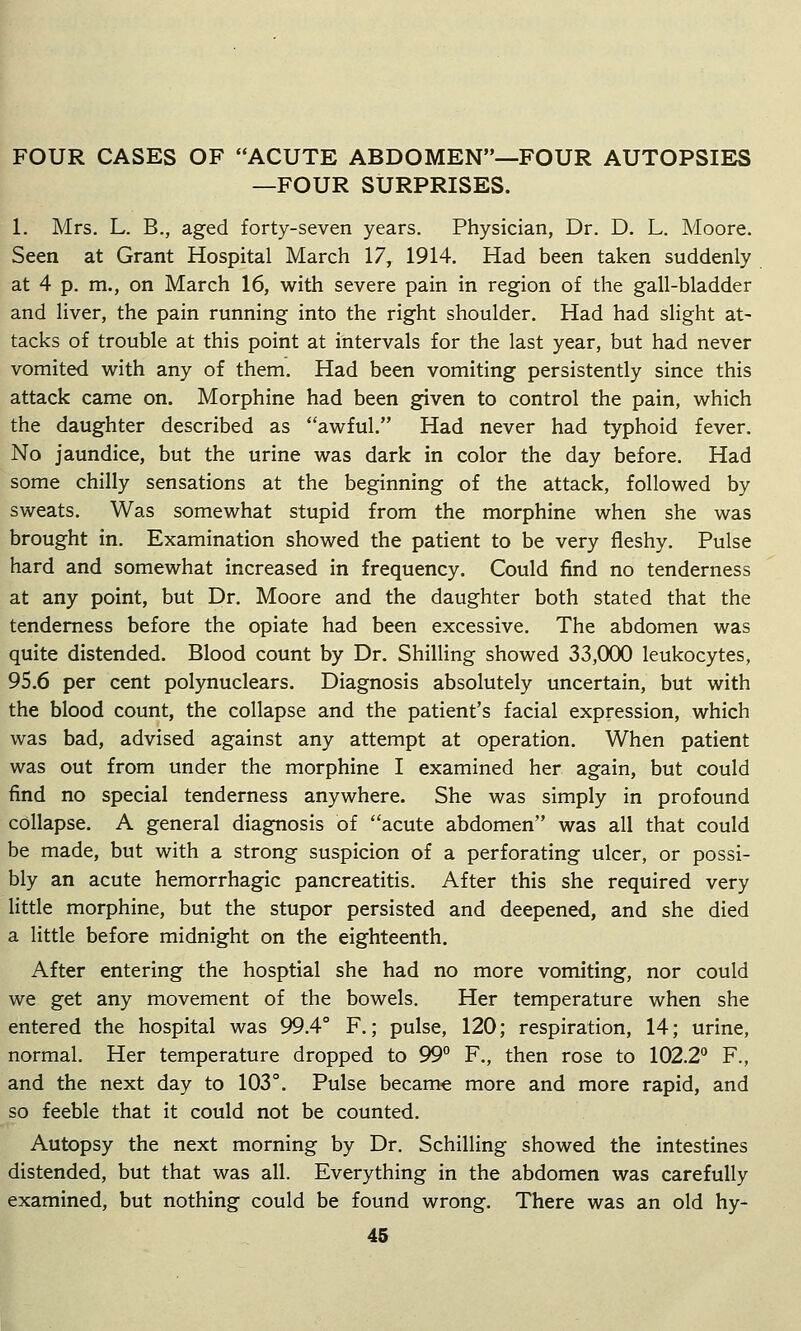 FOUR CASES OF ACUTE ABDOMEN—FOUR AUTOPSIES —FOUR SURPRISES. 1. Mrs. L. B., aged forty-seven years. Physician, Dr. D. L. Moore. Seen at Grant Hospital March 17, 1914. Had been taken suddenly at 4 p. m., on March 16, with severe pain in region of the gall-bladder and liver, the pain running into the right shoulder. Had had slight at- tacks of trouble at this point at intervals for the last year, but had never vomited with any of them. Had been vomiting persistently since this attack came on. Morphine had been given to control the pain, which the daughter described as awful. Had never had typhoid fever. No jaundice, but the urine was dark in color the day before. Had some chilly sensations at the beginning of the attack, followed by sweats. Was somewhat stupid from the morphine when she was brought in. Examination showed the patient to be very fleshy. Pulse hard and somewhat increased in frequency. Could find no tenderness at any point, but Dr. Moore and the daughter both stated that the tenderness before the opiate had been excessive. The abdomen was quite distended. Blood count by Dr. Shilling showed 33,000 leukocytes, 95.6 per cent polynuclears. Diagnosis absolutely uncertain, but with the blood count, the collapse and the patient's facial expression, which was bad, advised against any attempt at operation. When patient was out from under the morphine I examined her again, but could find no special tenderness anywhere. She was simply in profound collapse. A general diagnosis of acute abdomen was all that could be made, but with a strong suspicion of a perforating ulcer, or possi- bly an acute hemorrhagic pancreatitis. After this she required very little morphine, but the stupor persisted and deepened, and she died a little before midnight on the eighteenth. After entering the hosptial she had no more vomiting, nor could we get any movement of the bowels. Her temperature when she entered the hospital was 99.4° F.; pulse, 120; respiration, 14; urine, normal. Her temperature dropped to 99° F., then rose to 102.2° F., and the next day to 103°. Pulse became more and more rapid, and so feeble that it could not be counted. Autopsy the next morning by Dr. Schilling showed the intestines distended, but that was all. Everything in the abdomen was carefully examined, but nothing could be found wrong. There was an old hy-