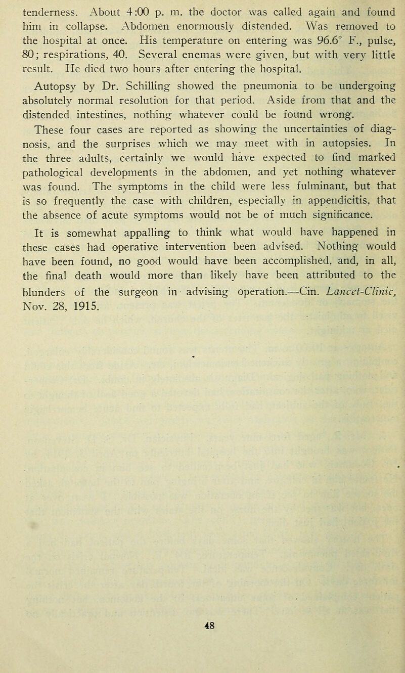 tenderness. About 4:00 p. m. the doctor was called again and found him in collapse. Abdomen enormously distended. Was removed to the hospital at once. His temperature on entering was 96.6° F., pulse, 80; respirations, 40. Several enemas were given, but with very little result. He died two hours after entering the hospital. Autopsy by Dr. Schilling showed the pneumonia to be undergoing absolutely normal resolution for that period. Aside from that and the distended intestines, nothing whatever could be found wrong. These four cases are reported as showing the uncertainties of diag- nosis, and the surprises which we may meet with in autopsies. In the three adults, certainly we would have expected to find marked pathological developments in the abdomen, and yet nothing whatever was found. The symptoms in the child were less fulminant, but that is so frequently the case with children, especially in appendicitis, that the absence of acute symptoms would not be of much significance. It is somewhat appalling to think what would have happened in these cases had operative intervention been advised. Nothing would have been found, no good would have been accomplished, and, in all, the final death would more than likely have been attributed to the blunders of the surgeon in advising operation.—Cin. Lancet-Clinic, Nov. 28, 1915.