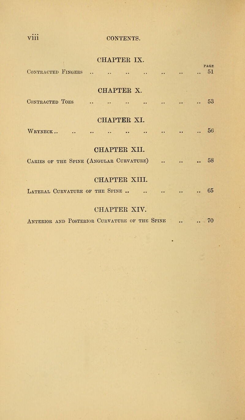 CHAPTEE IX. PAGE COMTKACTED FlNGERS .. .. .. .. .. .. ..51 CHAPTEE X. Contracted Toes .. .. .. .. .. .. .. 53 CHAPTEE XI. Wryneck.. .. .. .. .. .. •• .. .. 56 CHAPTEE XII. Caries of the Spine (Angular Curvature) .. .. ..58 CHAPTEE XIII. Lateral Curvature of the Spine .. ,. .. .. ..65 CHAPTEE XIV. Anterior and Posterior Curvature of the Spine .. .. 70